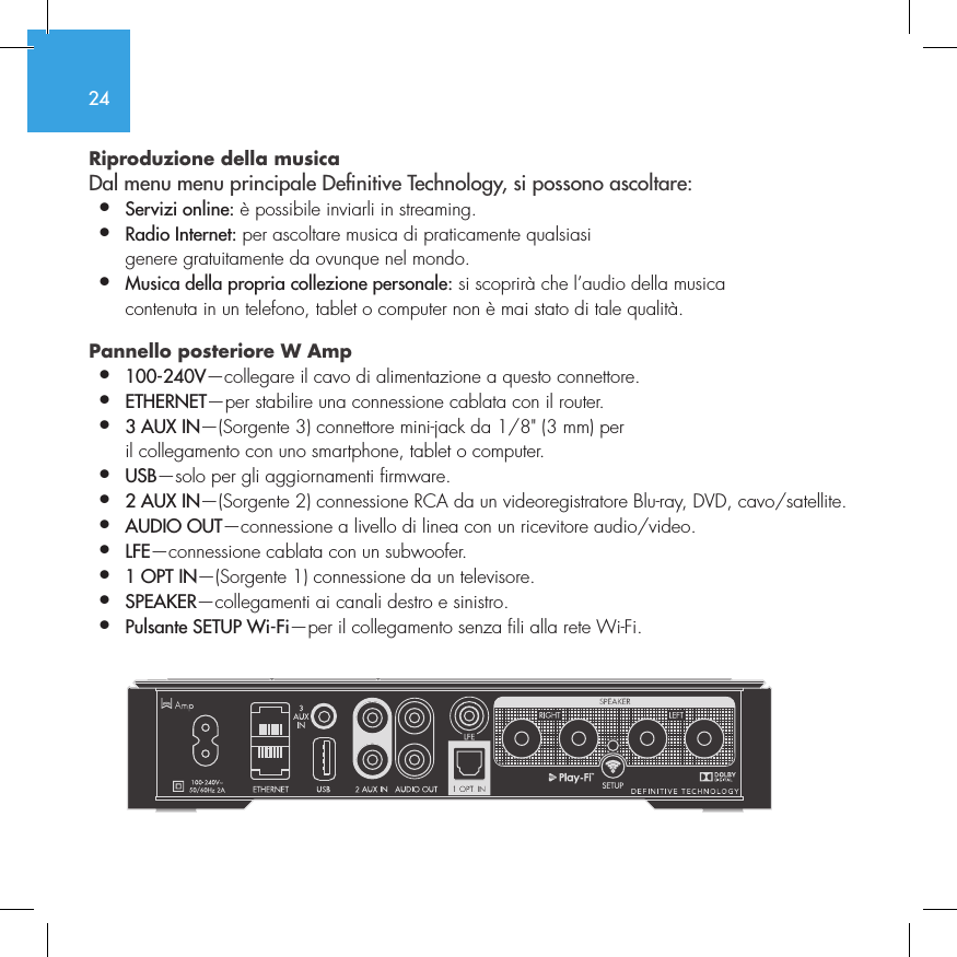 24Riproduzione della musica  Dal menu menu principale Denitive Technology, si possono ascoltare:&bull;  Servizi online: &egrave; possibile inviarli in streaming.&bull;  Radio Internet: per ascoltare musica di praticamente qualsiasi    genere gratuitamente da ovunque nel mondo.&bull;  Musica della propria collezione personale: si scoprir&agrave; che l&rsquo;audio della musica    contenuta in un telefono, tablet o computer non &egrave; mai stato di tale qualit&agrave;.Pannello posteriore W Amp &bull;  100-240V&mdash;collegare il cavo di alimentazione a questo connettore.&bull;  ETHERNET&mdash;per stabilire una connessione cablata con il router.&bull;  3 AUX IN&mdash;(Sorgente 3) connettore mini-jack da 1/8" (3 mm) per    il collegamento con uno smartphone, tablet o computer.&bull;  USB&mdash;solo per gli aggiornamenti firmware.&bull;  2 AUX IN&mdash;(Sorgente 2) connessione RCA da un videoregistratore Blu-ray, DVD, cavo/satellite.&bull;  AUDIO OUT&mdash;connessione a livello di linea con un ricevitore audio/video.&bull;  LFE&mdash;connessione cablata con un subwoofer.&bull;  1 OPT IN&mdash;(Sorgente 1) connessione da un televisore.&bull;  SPEAKER&mdash;collegamenti ai canali destro e sinistro.&bull;  Pulsante SETUP Wi-Fi&mdash;per il collegamento senza fili alla rete Wi-Fi.         SUB OUT