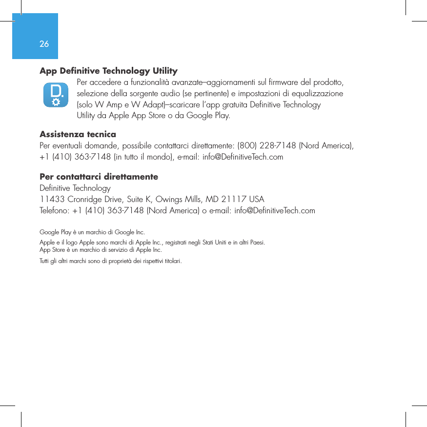 26App Definitive Technology Utility  Per accedere a funzionalit&agrave; avanzate&ndash;aggiornamenti sul firmware del prodotto, selezione della sorgente audio (se pertinente) e impostazioni di equalizzazione (solo W Amp e W Adapt)&ndash;scaricare l&rsquo;app gratuita Definitive Technology Utility da Apple App Store o da Google Play.Assistenza tecnicaPer eventuali domande, possibile contattarci direttamente: (800) 228-7148 (Nord America), +1 (410) 363-7148 (in tutto il mondo), e-mail: info@DefinitiveTech.comPer contattarci direttamenteDefinitive Technology11433 Cronridge Drive, Suite K, Owings Mills, MD 21117 USATelefono: +1 (410) 363-7148 (Nord America) o e-mail: info@DefinitiveTech.comGoogle Play &egrave; un marchio di Google Inc.Apple e il logo Apple sono marchi di Apple Inc., registrati negli Stati Uniti e in altri Paesi. App Store &egrave; un marchio di servizio di Apple Inc. Tutti gli altri marchi sono di propriet&agrave; dei rispettivi titolari.