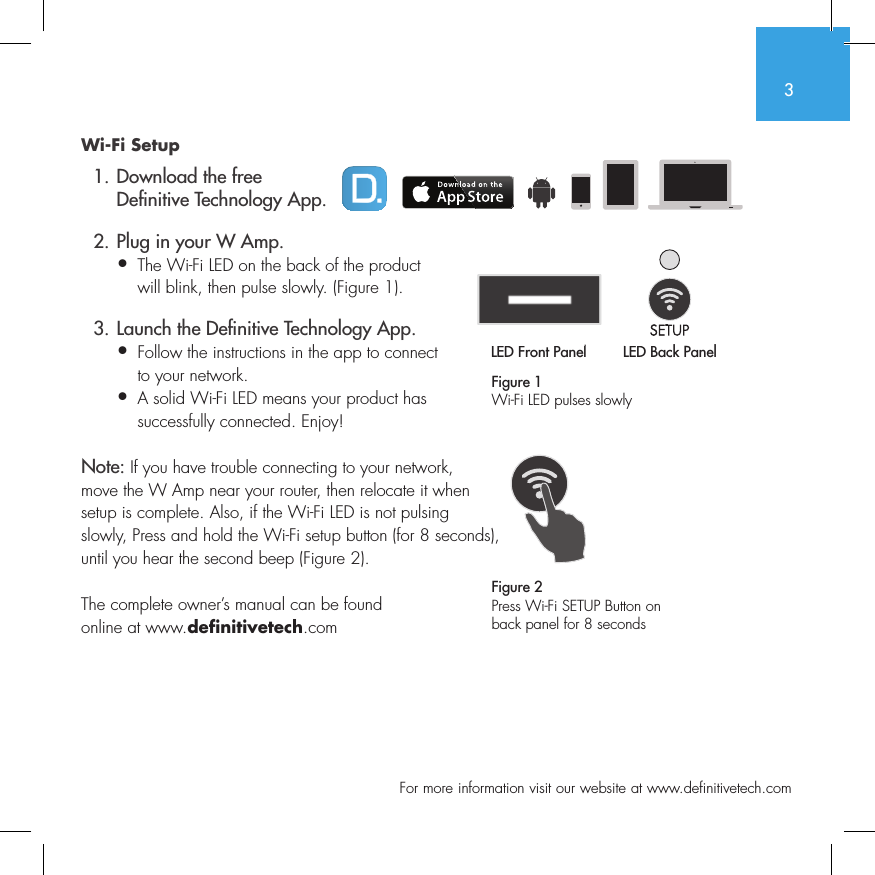 3  For more information visit our website at www.definitivetech.comWi-Fi Setup  1. Download the free     De nitive Technology App.  2. Plug in your W Amp.&bull;  The Wi-Fi LED on the back of the product   will blink, then pulse slowly. (Figure 1).  3. Launch the De nitive Technology App.&bull;  Follow the instructions in the app to connect   to your network.&bull;   A solid Wi-Fi LED means your product has successfully connected. Enjoy!Note: If you have trouble connecting to your network, move the W Amp near your router, then relocate it when setup is complete. Also, if the Wi-Fi LED is not pulsing slowly, Press and hold the Wi-Fi setup button (for 8 seconds), until you hear the second beep (Figure 2).The complete owner&rsquo;s manual can be found online at www.definitivetech.comFigure 1Wi-Fi LED pulses slowlyLED Front Panel LED Back Panel1 2 3 456LED Front PanelLED Back Panel1 2 3 456Figure 2Press Wi-Fi SETUP Button on back panel for 8 seconds