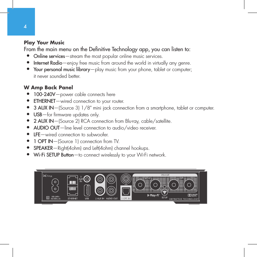 4Play Your Music From the main menu on the Denitive Technology app, you can listen to:&bull;  Online services&mdash;stream the most popular online music services.&bull;   Internet  Radio&mdash;enjoy free music from around the world in virtually any genre.&bull;  Your personal music library&mdash;play music from your phone, tablet or computer;    it never sounded better.W Amp Back Panel &bull;  100-240V&mdash;power cable connects here&bull;  ETHERNET&mdash;wired connection to your router.&bull;  3 AUX IN&mdash;(Source 3) 1/8" mini jack connection from a smartphone, tablet or computer.&bull;  USB&mdash;for firmware updates only.&bull;  2 AUX IN&mdash;(Source 2) RCA connection from Blu-ray, cable/satellite.&bull;  AUDIO OUT&mdash;line level connection to audio/video receiver.&bull;  LFE&mdash;wired connection to subwoofer.&bull;  1 OPT IN&mdash;(Source 1) connection from TV.&bull;  SPEAKER&mdash;Right(4ohm) and Left(4ohm) channel hookups.&bull;  Wi-Fi SETUP Button&mdash;to connect wirelessly to your Wi-Fi network.          SUB OUT