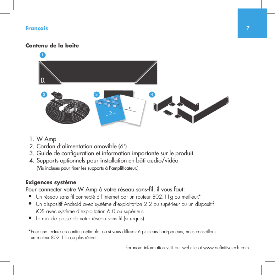 7  For more information visit our website at www.definitivetech.comContenu de la bo&icirc;te  1. W Amp  2. Cordon d&rsquo;alimentation amovible (6')  3. Guide de con guration et information importante sur le produit  4. Supports optionnels pour installation en b&acirc;ti audio/vid&eacute;o (Vis incluses pour  xer les supports &agrave; l&rsquo;ampli cateur.)Exigences syst&egrave;mePour connecter votre W Amp &agrave; votre r&eacute;seau sans- l, il vous faut:&bull;  Un r&eacute;seau sans fil connect&eacute; &agrave; l&rsquo;Internet par un routeur 802.11g ou meilleur.*&bull;   Un dispositif Android avec syst&egrave;me d&rsquo;exploitation 2.2 ou sup&eacute;rieur ou un dispositif iOS avec syst&egrave;me d&rsquo;exploitation 6.0 ou sup&eacute;rieur.&bull;  Le mot de passe de votre r&eacute;seau sans fil (si requis).* Pour une lecture en continu optimale, ou si vous diffusez &agrave; plusieurs haut-parleurs, nous conseillons un routeur 802.11n ou plus r&eacute;cent.Fran&ccedil;ais3235642114NetAmpNetAdapt