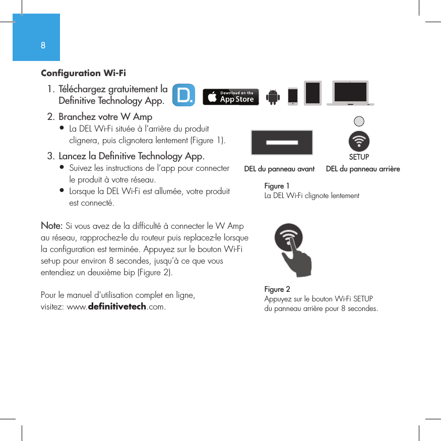 8Configuration Wi-Fi   1. T&eacute;l&eacute;chargez gratuitement la     De nitive Technology App.  2. Branchez votre W Amp&bull;  La DEL Wi-Fi situ&eacute;e &agrave; l&rsquo;arri&egrave;re du produit   clignera, puis clignotera lentement (Figure 1).  3. Lancez la De nitive Technology App.&bull;  Suivez les instructions de l&rsquo;app pour connecter   le produit &agrave; votre r&eacute;seau.&bull;  Lorsque la DEL Wi-Fi est allum&eacute;e, votre produit   est connect&eacute;. Note: Si vous avez de la difficult&eacute; &agrave; connecter le W Amp au r&eacute;seau, rapprochez-le du routeur puis replacez-le lorsque la configuration est termin&eacute;e. Appuyez sur le bouton Wi-Fi set-up pour environ 8 secondes, jusqu&rsquo;&agrave; ce que vous entendiez un deuxi&egrave;me bip (Figure 2).Pour le manuel d&rsquo;utilisation complet en ligne, visitez: www.definitivetech.com.Figure 1La DEL Wi-Fi clignote lentementDEL du panneau avant  DEL du panneau arri&egrave;re1 2 3 456DEL du panneau avant 1 2 3 4561 2 3 456Figure 2Appuyez sur le bouton Wi-Fi SETUP du panneau arri&egrave;re pour 8 secondes.