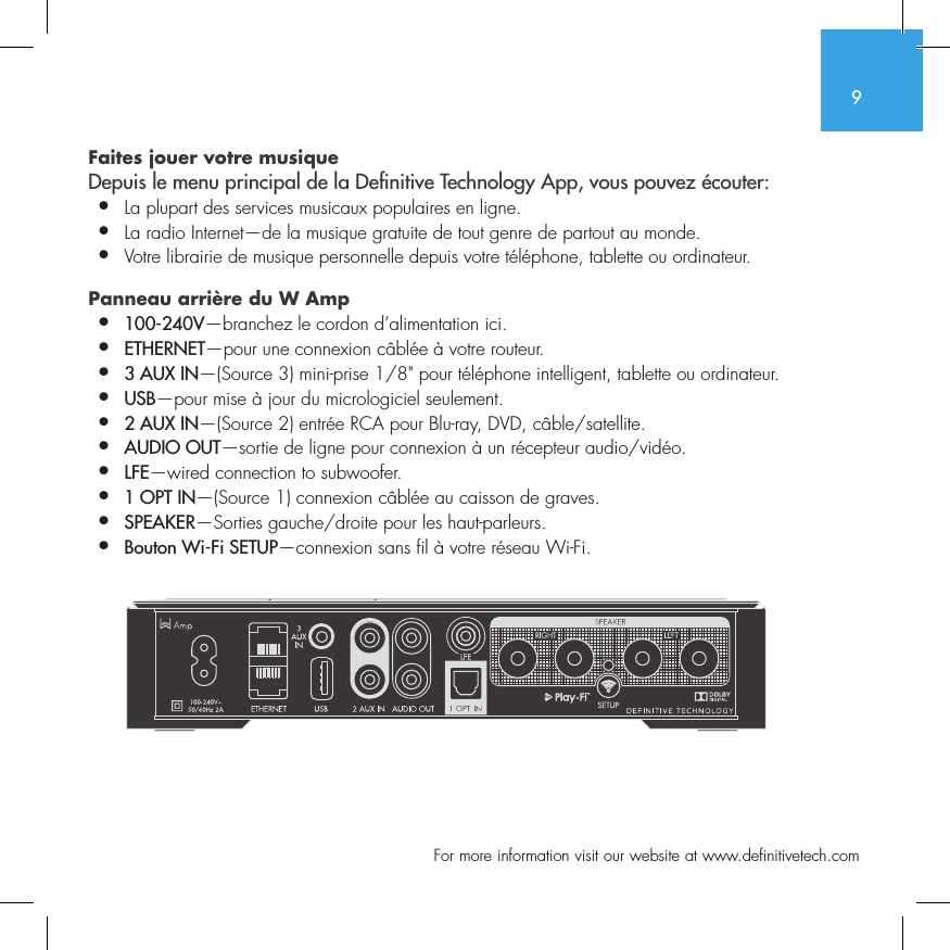9  For more information visit our website at www.definitivetech.comFaites jouer votre musique  Depuis le menu principal de la De nitive Technology App, vous pouvez &eacute;couter:&bull;  La plupart des services musicaux populaires en ligne.&bull;  La radio Internet&mdash;de la musique gratuite de tout genre de partout au monde.&bull;  Votre librairie de musique personnelle depuis votre t&eacute;l&eacute;phone, tablette ou ordinateur. Panneau arri&egrave;re du W Amp  &bull;  100-240V&mdash;branchez le cordon d&rsquo;alimentation ici.&bull;  ETHERNET&mdash;pour une connexion c&acirc;bl&eacute;e &agrave; votre routeur.&bull;  3 AUX IN&mdash;(Source 3) mini-prise 1/8" pour t&eacute;l&eacute;phone intelligent, tablette ou ordinateur.&bull;  USB&mdash;pour mise &agrave; jour du micrologiciel seulement.&bull;  2 AUX IN&mdash;(Source 2) entr&eacute;e RCA pour Blu-ray, DVD, c&acirc;ble/satellite.&bull;  AUDIO OUT&mdash;sortie de ligne pour connexion &agrave; un r&eacute;cepteur audio/vid&eacute;o.&bull;  LFE&mdash;wired connection to subwoofer.&bull;  1 OPT IN&mdash;(Source 1) connexion c&acirc;bl&eacute;e au caisson de graves.&bull;  SPEAKER&mdash;Sorties gauche/droite pour les haut-parleurs.&bull;  Bouton Wi-Fi SETUP&mdash;connexion sans fil &agrave; votre r&eacute;seau Wi-Fi.SUB OUT