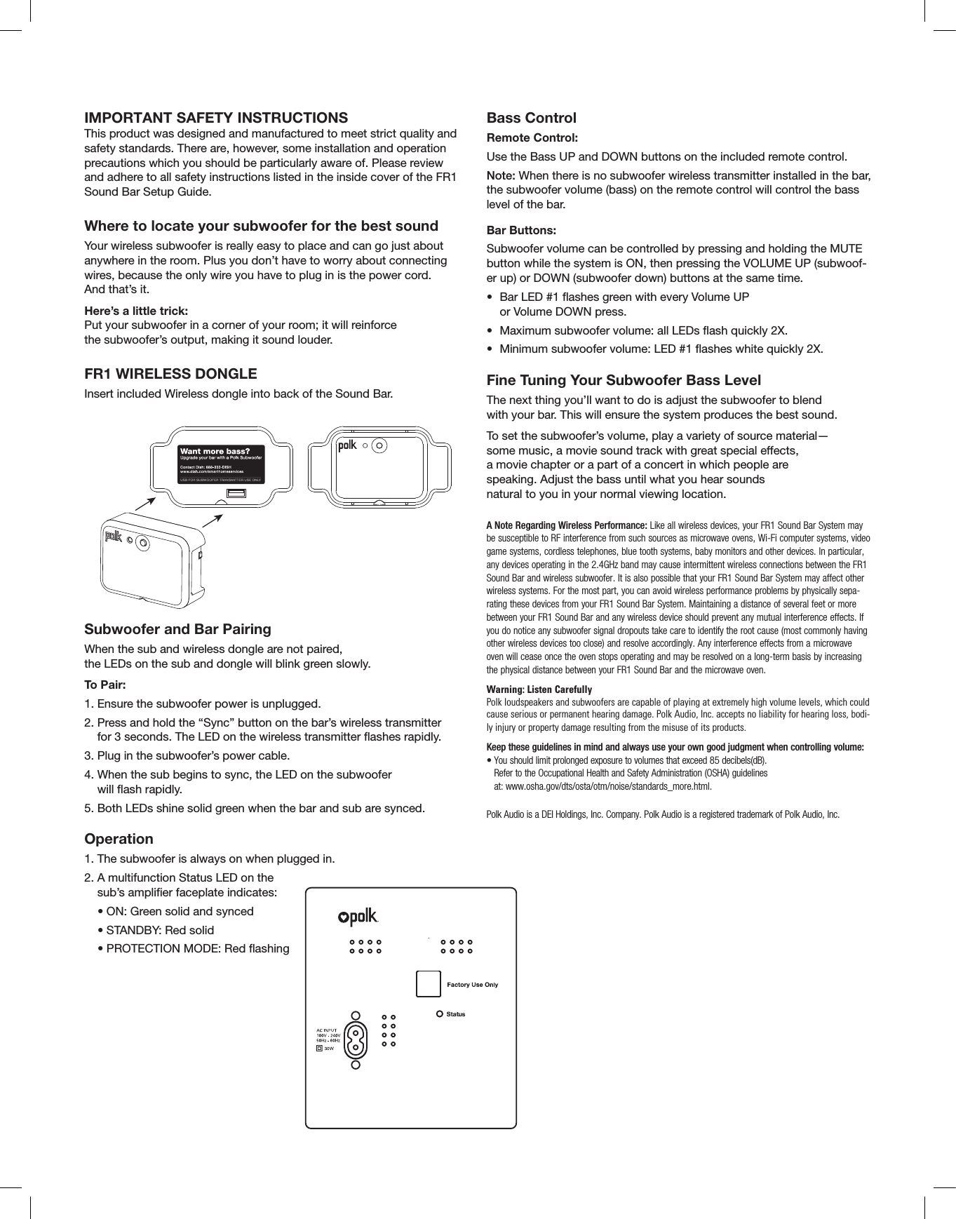 IMPORTANT SAFETY INSTRUCTIONSThis product was designed and manufactured to meet strict quality and safety standards. There are, however, some installation and operation precautions which you should be particularly aware of. Please review and adhere to all safety instructions listed in the inside cover of the FR1 Sound Bar Setup Guide.Where to locate your subwoofer for the best soundYour wireless subwoofer is really easy to place and can go just about anywhere in the room. Plus you don’t have to worry about connecting wires, because the only wire you have to plug in is the power cord.  And that’s it.Here’s a little trick:  Put your subwoofer in a corner of your room; it will reinforce  the subwoofer’s output, making it sound louder.FR1 WIRELESS DONGLE Insert included Wireless dongle into back of the Sound Bar.Subwoofer and Bar PairingWhen the sub and wireless dongle are not paired,  the LEDs on the sub and dongle will blink green slowly. To Pair:1. Ensure the subwoofer power is unplugged.2.  Press and hold the “Sync” button on the bar’s wireless transmitter  for 3 seconds. The LED on the wireless transmitter ashes rapidly. 3.  Plug in the subwoofer’s power cable.4.  When the sub begins to sync, the LED on the subwoofer  will ash rapidly.5.  Both LEDs shine solid green when the bar and sub are synced. Operation1. The subwoofer is always on when plugged in.2.   A multifunction Status LED on the sub’s amplier faceplate indicates:  • ON: Green solid and synced  • STANDBY: Red solid  • PROTECTION MODE: Red ashingBass Control Remote Control:Use the Bass UP and DOWN buttons on the included remote control.Note: When there is no subwoofer wireless transmitter installed in the bar, the subwoofer volume (bass) on the remote control will control the bass level of the bar.Bar Buttons:Subwoofer volume can be controlled by pressing and holding the MUTE button while the system is ON, then pressing the VOLUME UP (subwoof-er up) or DOWN (subwoofer down) buttons at the same time. •   Bar LED #1 ashes green with every Volume UP  or Volume DOWN press. •  Maximum subwoofer volume: all LEDs ash quickly 2X.•  Minimum subwoofer volume: LED #1 ashes white quickly 2X.Fine Tuning Your Subwoofer Bass LevelThe next thing you’ll want to do is adjust the subwoofer to blend  with your bar. This will ensure the system produces the best sound.To set the subwoofer’s volume, play a variety of source material—some music, a movie sound track with great special effects,a movie chapter or a part of a concert in which people arespeaking. Adjust the bass until what you hear soundsnatural to you in your normal viewing location.A Note Regarding Wireless Performance: Like all wireless devices, your FR1 Sound Bar System may be susceptible to RF interference from such sources as microwave ovens, Wi-Fi computer systems, video game systems, cordless telephones, blue tooth systems, baby monitors and other devices. In particular, any devices operating in the 2.4GHz band may cause intermittent wireless connections between the FR1 Sound Bar and wireless subwoofer. It is also possible that your FR1 Sound Bar System may affect other wireless systems. For the most part, you can avoid wireless performance problems by physically sepa-rating these devices from your FR1 Sound Bar System. Maintaining a distance of several feet or more between your FR1 Sound Bar and any wireless device should prevent any mutual interference effects. If you do notice any subwoofer signal dropouts take care to identify the root cause (most commonly having other wireless devices too close) and resolve accordingly. Any interference effects from a microwave oven will cease once the oven stops operating and may be resolved on a long-term basis by increasing the physical distance between your FR1 Sound Bar and the microwave oven. Warning: Listen Carefully Polk loudspeakers and subwoofers are capable of playing at extremely high volume levels, which could cause serious or permanent hearing damage. Polk Audio, Inc. accepts no liability for hearing loss, bodi-ly injury or property damage resulting from the misuse of its products.Keep these guidelines in mind and always use your own good judgment when controlling volume: •  You should limit prolonged exposure to volumes that exceed 85 decibels(dB).  Refer to the Occupational Health and Safety Administration (OSHA) guidelines  at: www.osha.gov/dts/osta/otm/noise/standards_more.html.Polk Audio is a DEI Holdings, Inc. Company. Polk Audio is a registered trademark of Polk Audio, Inc. 