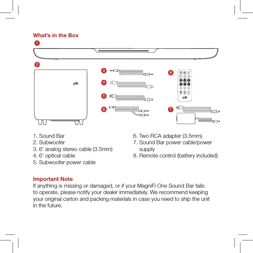 What’s in the Box123457861. Sound Bar 2. Subwoofer 3. 6&apos; analog stereo cable (3.5mm) 4. 6’ optical cable 5.  Subwoofer power cable 6.  Two RCA adapter (3.5mm) 7.  Sound Bar power cable/power supply 8. Remote control (battery included)Important NoteIf anything is missing or damaged, or if your MagniFi One Sound Bar fails  to operate, please notify your dealer immediately. We recommend keeping  your original carton and packing materials in case you need to ship the unit  in the future.