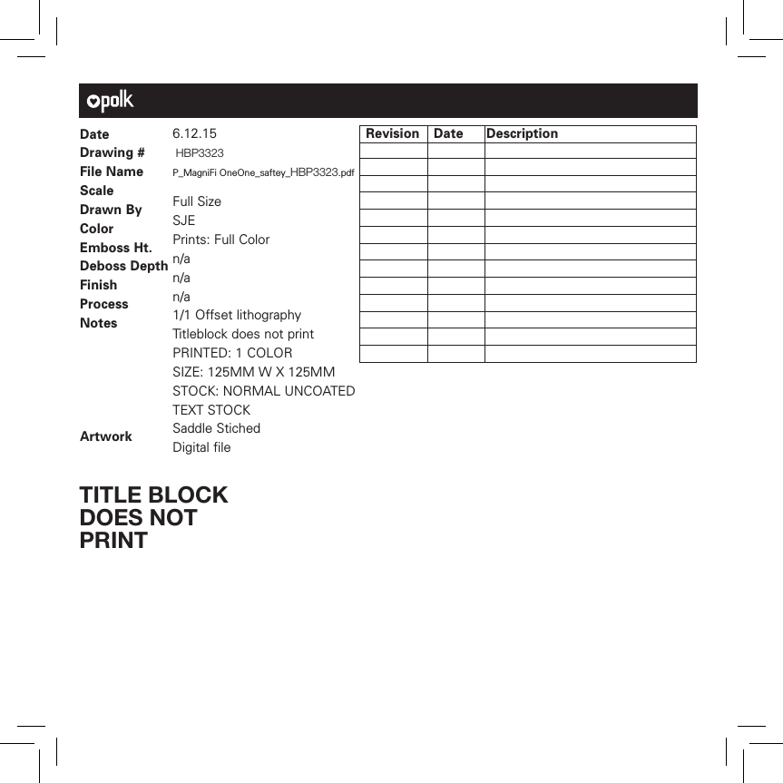 Date Drawing #File NameScale   Drawn ByColorEmboss Ht.Deboss DepthFinishProcessNotesArtwork6.12.15 HBP3323 P_MagniFi OneOne_saftey_HBP3323.pdfFull Size SJEPrints: Full Color n/an/an/a1/1 Offset lithographyTitleblock does not printPRINTED: 1 COLORSIZE: 125MM W X 125MM STOCK: NORMAL UNCOATED TEXT STOCKSaddle StichedDigital file Revision  Date DescriptionTITLE BLOCK DOES NOT PRINT