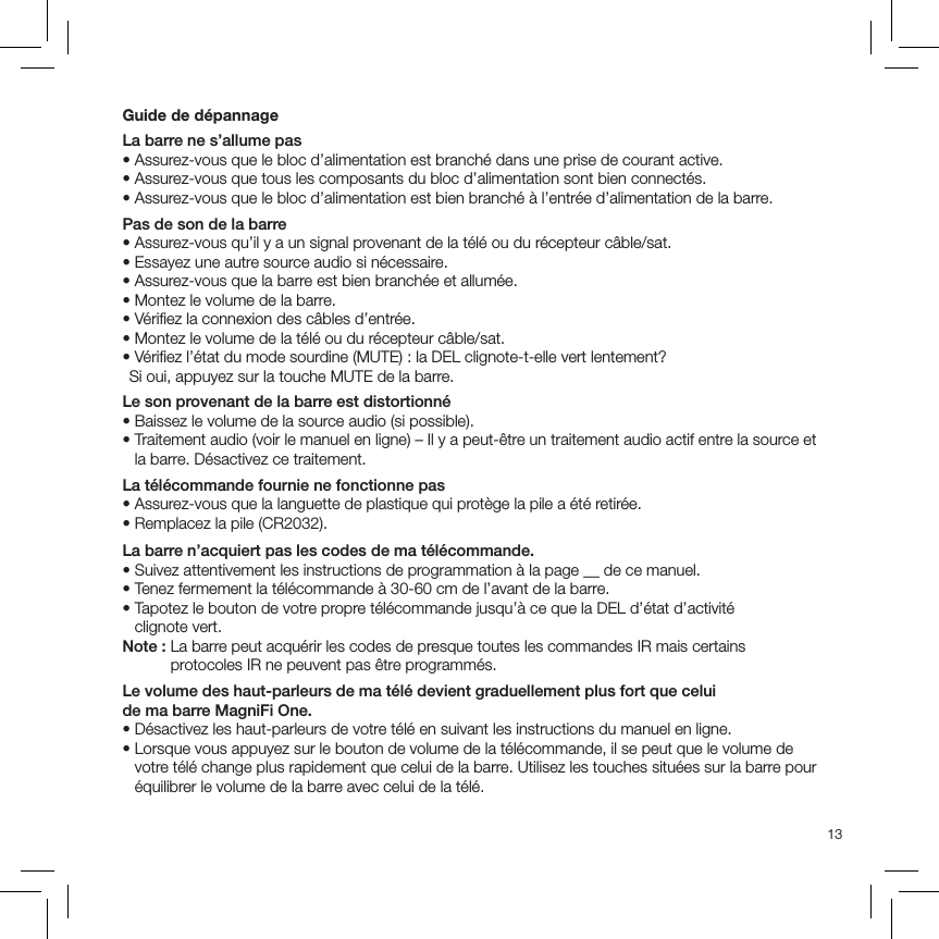 13Guide de dépannageLa barre ne s’allume pas• Assurez-vous que le bloc d’alimentation est branché dans une prise de courant active.• Assurez-vous que tous les composants du bloc d’alimentation sont bien connectés.• Assurez-vous que le bloc d’alimentation est bien branché à l’entrée d’alimentation de la barre.Pas de son de la barre• Assurez-vous qu’il y a un signal provenant de la télé ou du récepteur câble/sat. • Essayez une autre source audio si nécessaire.• Assurez-vous que la barre est bien branchée et allumée.• Montez le volume de la barre.• Vériﬁez la connexion des câbles d’entrée.• Montez le volume de la télé ou du récepteur câble/sat.• Vériﬁez l’état du mode sourdine (MUTE) : la DEL clignote-t-elle vert lentement?   Si oui, appuyez sur la touche MUTE de la barre.Le son provenant de la barre est distortionné• Baissez le volume de la source audio (si possible).•  Traitement audio (voir le manuel en ligne) – Il y a peut-être un traitement audio actif entre la source et la barre. Désactivez ce traitement.La télécommande fournie ne fonctionne pas• Assurez-vous que la languette de plastique qui protège la pile a été retirée.• Remplacez la pile (CR2032).La barre n’acquiert pas les codes de ma télécommande.• Suivez attentivement les instructions de programmation à la page __ de ce manuel.• Tenez fermement la télécommande à 30-60 cm de l’avant de la barre.•  Tapotez le bouton de votre propre télécommande jusqu’à ce que la DEL d’état d’activité  clignote vert.Note :  La barre peut acquérir les codes de presque toutes les commandes IR mais certains protocoles IR ne peuvent pas être programmés.Le volume des haut-parleurs de ma télé devient graduellement plus fort que celui  de ma barre MagniFi One. • Désactivez les haut-parleurs de votre télé en suivant les instructions du manuel en ligne.•  Lorsque vous appuyez sur le bouton de volume de la télécommande, il se peut que le volume de votre télé change plus rapidement que celui de la barre. Utilisez les touches situées sur la barre pour équilibrer le volume de la barre avec celui de la télé.