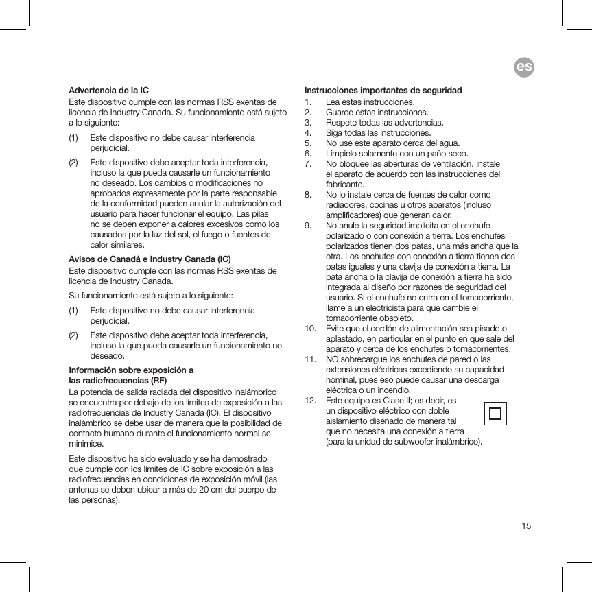 15esAdvertencia de la ICEste dispositivo cumple con las normas RSS exentas de licencia de Industry Canada. Su funcionamiento está sujeto a lo siguiente: (1)   Este dispositivo no debe causar interferencia perjudicial.(2)   Este dispositivo debe aceptar toda interferencia, incluso la que pueda causarle un funcionamiento no deseado. Los cambios o modiﬁcaciones no aprobados expresamente por la parte responsable de la conformidad pueden anular la autorización del usuario para hacer funcionar el equipo. Las pilas no se deben exponer a calores excesivos como los causados por la luz del sol, el fuego o fuentes de calor similares.Avisos de Canadá e Industry Canada (IC)Este dispositivo cumple con las normas RSS exentas de licencia de Industry Canada.Su funcionamiento está sujeto a lo siguiente: (1)   Este dispositivo no debe causar interferencia perjudicial.(2)   Este dispositivo debe aceptar toda interferencia, incluso la que pueda causarle un funcionamiento no deseado.Información sobre exposición a  las radiofrecuencias (RF) La potencia de salida radiada del dispositivo inalámbrico se encuentra por debajo de los límites de exposición a las radiofrecuencias de Industry Canada (IC). El dispositivo inalámbrico se debe usar de manera que la posibilidad de contacto humano durante el funcionamiento normal se minimice.Este dispositivo ha sido evaluado y se ha demostrado que cumple con los límites de IC sobre exposición a las radiofrecuencias en condiciones de exposición móvil (las antenas se deben ubicar a más de 20 cm del cuerpo de las personas).Instrucciones importantes de seguridad1.  Lea estas instrucciones.2.  Guarde estas instrucciones.3.  Respete todas las advertencias.4.  Siga todas las instrucciones.5.  No use este aparato cerca del agua.6.  Límpielo solamente con un paño seco.7.   No bloquee las aberturas de ventilación. Instale el aparato de acuerdo con las instrucciones del fabricante.8.   No lo instale cerca de fuentes de calor como radiadores, cocinas u otros aparatos (incluso ampliﬁcadores) que generan calor.9.   No anule la seguridad implícita en el enchufe polarizado o con conexión a tierra. Los enchufes polarizados tienen dos patas, una más ancha que la otra. Los enchufes con conexión a tierra tienen dos patas iguales y una clavija de conexión a tierra. La pata ancha o la clavija de conexión a tierra ha sido integrada al diseño por razones de seguridad del usuario. Si el enchufe no entra en el tomacorriente, llame a un electricista para que cambie el tomacorriente obsoleto.10.   Evite que el cordón de alimentación sea pisado o aplastado, en particular en el punto en que sale del aparato y cerca de los enchufes o tomacorrientes.11.   NO sobrecargue los enchufes de pared o las extensiones eléctricas excediendo su capacidad nominal, pues eso puede causar una descarga eléctrica o un incendio.  12.   Este equipo es Clase II; es decir, es  un dispositivo eléctrico con doble  aislamiento diseñado de manera tal  que no necesita una conexión a tierra  (para la unidad de subwoofer inalámbrico). 