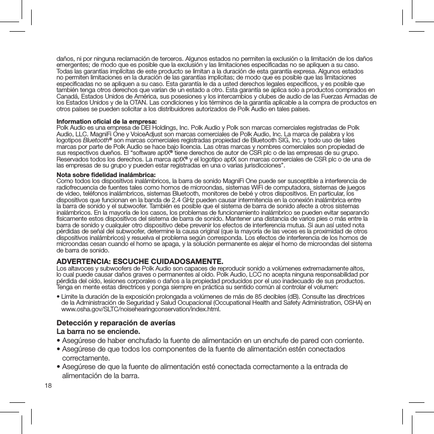 18daños, ni por ninguna reclamación de terceros. Algunos estados no permiten la exclusión o la limitación de los daños emergentes; de modo que es posible que la exclusión y las limitaciones especiﬁcadas no se apliquen a su caso. Todas las garantías implícitas de este producto se limitan a la duración de esta garantía expresa. Algunos estados no permiten limitaciones en la duración de las garantías implícitas; de modo que es posible que las limitaciones especiﬁcadas no se apliquen a su caso. Esta garantía le da a usted derechos legales especíﬁcos, y es posible que también tenga otros derechos que varían de un estado a otro. Esta garantía se aplica solo a productos comprados en Canadá, Estados Unidos de América, sus posesiones y los intercambios y clubes de audio de las Fuerzas Armadas de los Estados Unidos y de la OTAN. Las condiciones y los términos de la garantía aplicable a la compra de productos en otros países se pueden solicitar a los distribuidores autorizados de Polk Audio en tales países.Information oﬁcial de la empresa:Polk Audio es una empresa de DEI Holdings, Inc. Polk Audio y Polk son marcas comerciales registradas de Polk Audio, LLC. MagniFi One y VoiceAdjust son marcas comerciales de Polk Audio, Inc. La marca de palabra y los logotipos Bluetooth® son marcas comerciales registradas propiedad de Bluetooth SIG, Inc. y todo uso de tales marcas por parte de Polk Audio se hace bajo licencia. Las otras marcas y nombres comerciales son propiedad de sus respectivos dueños. El “software aptX® tiene derechos de autor de CSR plc o de las empresas de su grupo. Reservados todos los derechos. La marca aptX® y el logotipo aptX son marcas comerciales de CSR plc o de una de las empresas de su grupo y pueden estar registradas en una o varias jurisdicciones”.Nota sobre ﬁdelidad inalámbrica:Como todos los dispositivos inalámbricos, la barra de sonido MagniFi One puede ser susceptible a interferencia de radiofrecuencia de fuentes tales como hornos de microondas, sistemas WiFi de computadora, sistemas de juegos de video, teléfonos inalámbricos, sistemas Bluetooth, monitores de bebé y otros dispositivos. En particular, los dispositivos que funcionan en la banda de 2.4 GHz pueden causar intermitencia en la conexión inalámbrica entre la barra de sonido y el subwoofer. También es posible que el sistema de barra de sonido afecte a otros sistemas inalámbricos. En la mayoría de los casos, los problemas de funcionamiento inalámbrico se pueden evitar separando físicamente estos dispositivos del sistema de barra de sonido. Mantener una distancia de varios pies o más entre la barra de sonido y cualquier otro dispositivo debe prevenir los efectos de interferencia mutua. Si aun así usted nota pérdidas de señal del subwoofer, determine la causa original (que la mayoría de las veces es la proximidad de otros dispositivos inalámbricos) y resuelva el problema según corresponda. Los efectos de interferencia de los hornos de microondas cesan cuando el horno se apaga, y la solución permanente es alejar el horno de microondas del sistema de barra de sonido.ADVERTENCIA: ESCUCHE CUIDADOSAMENTE.Los altavoces y subwoofers de Polk Audio son capaces de reproducir sonido a volúmenes extremadamente altos, lo cual puede causar daños graves o permanentes al oído. Polk Audio, LCC no acepta ninguna responsabilidad por pérdida del oído, lesiones corporales o daños a la propiedad producidos por el uso inadecuado de sus productos. Tenga en mente estas directrices y ponga siempre en práctica su sentido común al controlar el volumen:•  Limite la duración de la exposición prolongada a volúmenes de más de 85 decibles (dB). Consulte las directrices de la Administración de Seguridad y Salud Ocupacional (Occupational Health and Safety Administration, OSHA) en www.osha.gov/SLTC/noisehearingconservation/index.html.Detección y reparación de averíasLa barra no se enciende.• Asegúrese de haber enchufado la fuente de alimentación en un enchufe de pared con corriente.•  Asegúrese de que todos los componentes de la fuente de alimentación estén conectados correctamente.•  Asegúrese de que la fuente de alimentación esté conectada correctamente a la entrada de alimentación de la barra.