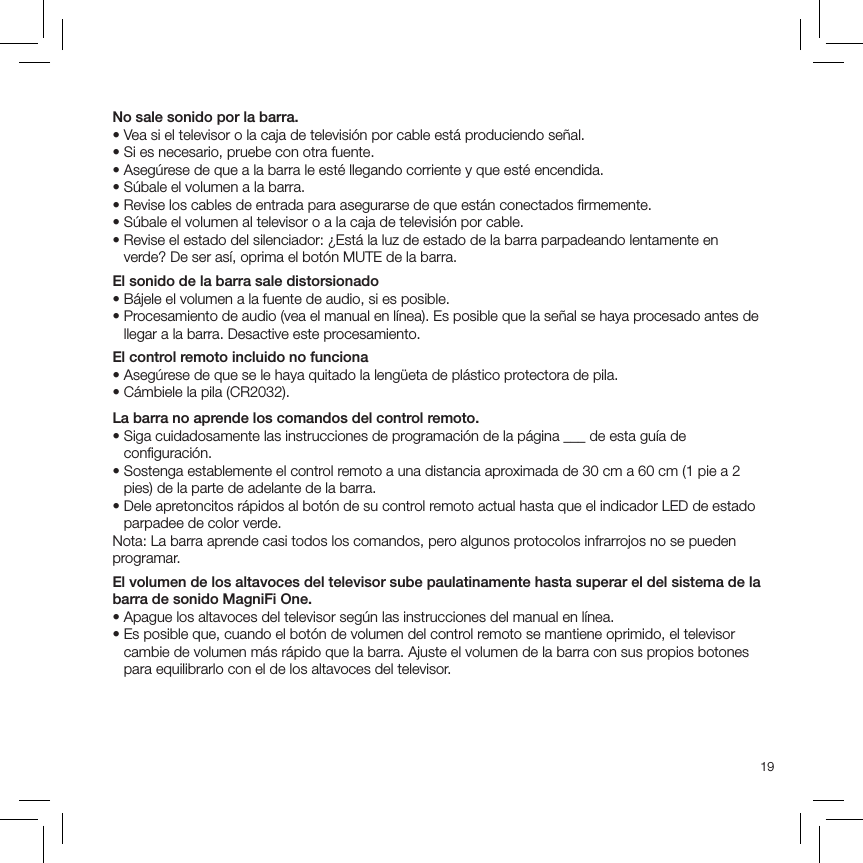 19No sale sonido por la barra.• Vea si el televisor o la caja de televisión por cable está produciendo señal.• Si es necesario, pruebe con otra fuente.• Asegúrese de que a la barra le esté llegando corriente y que esté encendida.• Súbale el volumen a la barra.• Revise los cables de entrada para asegurarse de que están conectados ﬁrmemente.• Súbale el volumen al televisor o a la caja de televisión por cable.•  Revise el estado del silenciador: ¿Está la luz de estado de la barra parpadeando lentamente en verde? De ser así, oprima el botón MUTE de la barra.El sonido de la barra sale distorsionado• Bájele el volumen a la fuente de audio, si es posible.•  Procesamiento de audio (vea el manual en línea). Es posible que la señal se haya procesado antes de llegar a la barra. Desactive este procesamiento.El control remoto incluido no funciona• Asegúrese de que se le haya quitado la lengüeta de plástico protectora de pila.• Cámbiele la pila (CR2032).La barra no aprende los comandos del control remoto.•  Siga cuidadosamente las instrucciones de programación de la página ___ de esta guía de conﬁguración.•  Sostenga establemente el control remoto a una distancia aproximada de 30 cm a 60 cm (1 pie a 2 pies) de la parte de adelante de la barra.•  Dele apretoncitos rápidos al botón de su control remoto actual hasta que el indicador LED de estado parpadee de color verde.Nota: La barra aprende casi todos los comandos, pero algunos protocolos infrarrojos no se pueden programar.El volumen de los altavoces del televisor sube paulatinamente hasta superar el del sistema de la barra de sonido MagniFi One.• Apague los altavoces del televisor según las instrucciones del manual en línea.•  Es posible que, cuando el botón de volumen del control remoto se mantiene oprimido, el televisor cambie de volumen más rápido que la barra. Ajuste el volumen de la barra con sus propios botones para equilibrarlo con el de los altavoces del televisor.