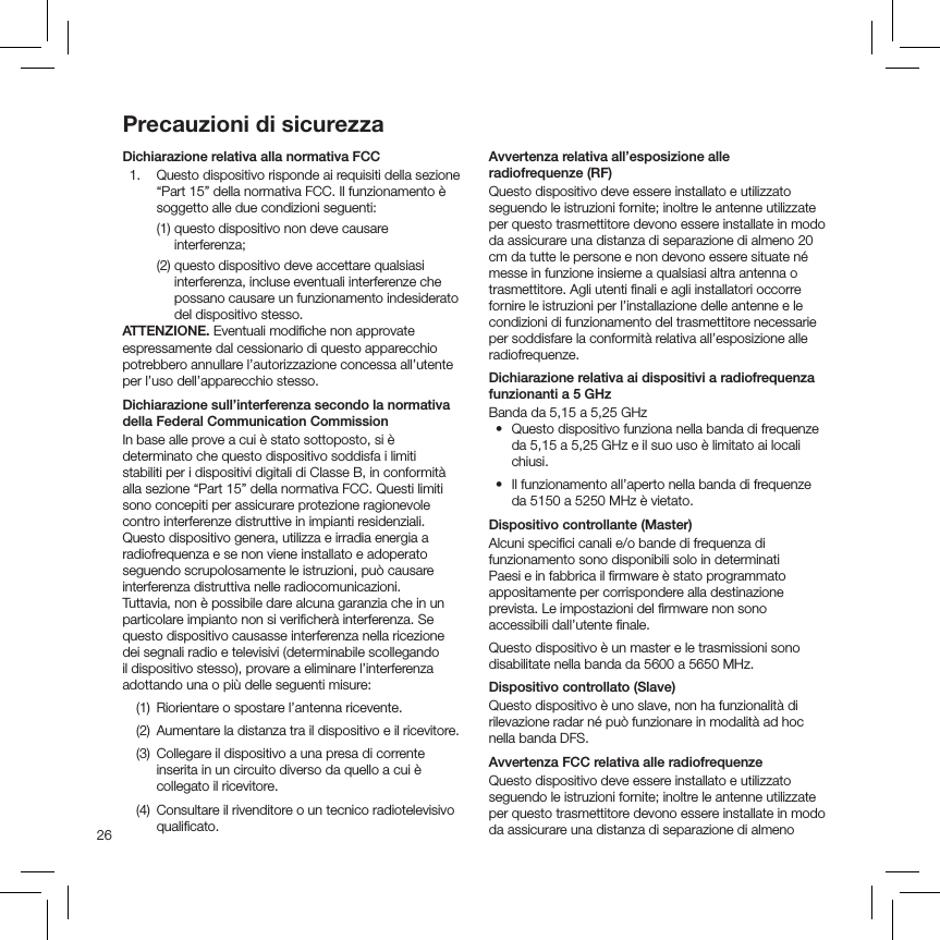 26Precauzioni di sicurezzaDichiarazione relativa alla normativa FCC  1.   Questo dispositivo risponde ai requisiti della sezione “Part 15” della normativa FCC. Il funzionamento è soggetto alle due condizioni seguenti:  (1)   questo dispositivo non deve causare interferenza;     (2)  questo dispositivo deve accettare qualsiasi interferenza, incluse eventuali interferenze che possano causare un funzionamento indesiderato del dispositivo stesso. ATTENZIONE.  Eventuali modiﬁche non approvateespressamente dal cessionario di questo apparecchio potrebbero annullare l’autorizzazione concessa all’utente per l’uso dell’apparecchio stesso.Dichiarazione sull’interferenza secondo la normativa della Federal Communication CommissionIn base alle prove a cui è stato sottoposto, si è determinato che questo dispositivo soddisfa i limiti stabiliti per i dispositivi digitali di Classe B, in conformità alla sezione “Part 15” della normativa FCC. Questi limiti sono concepiti per assicurare protezione ragionevole contro interferenze distruttive in impianti residenziali. Questo dispositivo genera, utilizza e irradia energia a radiofrequenza e se non viene installato e adoperato seguendo scrupolosamente le istruzioni, può causare interferenza distruttiva nelle radiocomunicazioni. Tuttavia, non è possibile dare alcuna garanzia che in un particolare impianto non si veriﬁcherà interferenza. Se questo dispositivo causasse interferenza nella ricezione dei segnali radio e televisivi (determinabile scollegando il dispositivo stesso), provare a eliminare l’interferenza adottando una o più delle seguenti misure:  (1)  Riorientare o spostare l’antenna ricevente.  (2)  Aumentare la distanza tra il dispositivo e il ricevitore.  (3)   Collegare il dispositivo a una presa di corrente inserita in un circuito diverso da quello a cui è collegato il ricevitore.  (4)   Consultare il rivenditore o un tecnico radiotelevisivo qualiﬁcato. Avvertenza relativa all’esposizione alle  radiofrequenze (RF)Questo dispositivo deve essere installato e utilizzato seguendo le istruzioni fornite; inoltre le antenne utilizzate per questo trasmettitore devono essere installate in modo da assicurare una distanza di separazione di almeno 20 cm da tutte le persone e non devono essere situate né messe in funzione insieme a qualsiasi altra antenna o trasmettitore. Agli utenti ﬁnali e agli installatori occorre fornire le istruzioni per l’installazione delle antenne e le condizioni di funzionamento del trasmettitore necessarie per soddisfare la conformità relativa all’esposizione alle radiofrequenze. Dichiarazione relativa ai dispositivi a radiofrequenza funzionanti a 5 GHzBanda da 5,15 a 5,25 GHz  •   Questo dispositivo funziona nella banda di frequenze da 5,15 a 5,25 GHz e il suo uso è limitato ai locali chiusi.•   Il funzionamento all’aperto nella banda di frequenze da 5150 a 5250 MHz è vietato.Dispositivo controllante (Master)Alcuni speciﬁci canali e/o bande di frequenza di funzionamento sono disponibili solo in determinati Paesi e in fabbrica il ﬁrmware è stato programmato appositamente per corrispondere alla destinazione prevista. Le impostazioni del ﬁrmware non sono accessibili dall’utente ﬁnale.Questo dispositivo è un master e le trasmissioni sono disabilitate nella banda da 5600 a 5650 MHz.Dispositivo controllato (Slave)Questo dispositivo è uno slave, non ha funzionalità di rilevazione radar né può funzionare in modalità ad hoc nella banda DFS.Avvertenza FCC relativa alle radiofrequenzeQuesto dispositivo deve essere installato e utilizzato seguendo le istruzioni fornite; inoltre le antenne utilizzate per questo trasmettitore devono essere installate in modo da assicurare una distanza di separazione di almeno 