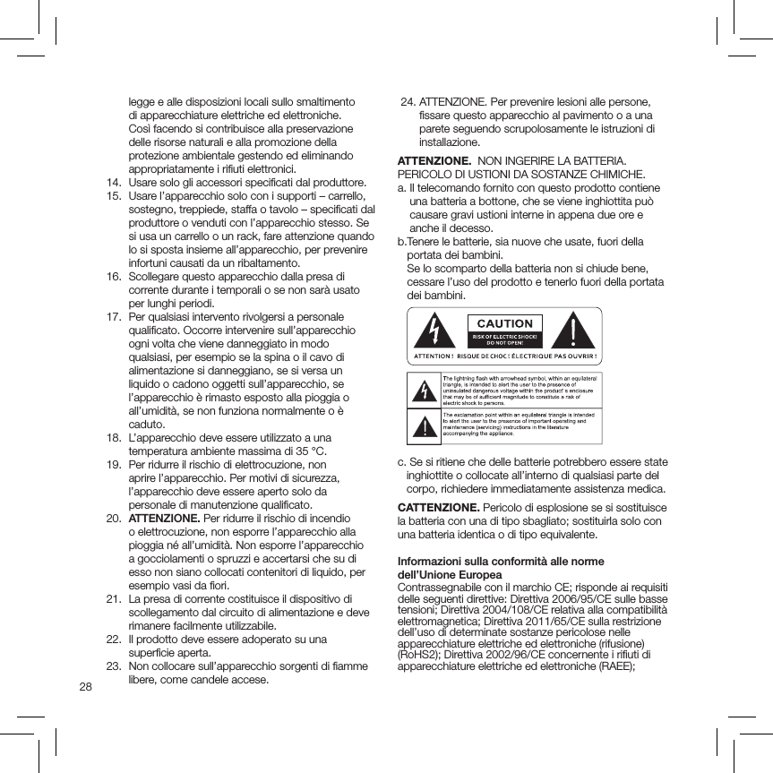 28legge e alle disposizioni locali sullo smaltimento di apparecchiature elettriche ed elettroniche. Così facendo si contribuisce alla preservazione delle risorse naturali e alla promozione della protezione ambientale gestendo ed eliminando appropriatamente i riﬁuti elettronici.  14.  Usare solo gli accessori speciﬁcati dal produttore.   15.   Usare l’apparecchio solo con i supporti – carrello, sostegno, treppiede, staffa o tavolo – speciﬁcati dal produttore o venduti con l’apparecchio stesso. Se si usa un carrello o un rack, fare attenzione quando lo si sposta insieme all’apparecchio, per prevenire infortuni causati da un ribaltamento.  16.   Scollegare questo apparecchio dalla presa di corrente durante i temporali o se non sarà usato per lunghi periodi.   17.   Per qualsiasi intervento rivolgersi a personale qualiﬁcato. Occorre intervenire sull’apparecchio ogni volta che viene danneggiato in modo qualsiasi, per esempio se la spina o il cavo di alimentazione si danneggiano, se si versa un liquido o cadono oggetti sull’apparecchio, se l’apparecchio è rimasto esposto alla pioggia o all’umidità, se non funziona normalmente o è caduto.   18.   L’apparecchio deve essere utilizzato a una temperatura ambiente massima di 35 °C.  19.   Per ridurre il rischio di elettrocuzione, non aprire l’apparecchio. Per motivi di sicurezza, l’apparecchio deve essere aperto solo da personale di manutenzione qualiﬁcato. 20.  ATTENZIONE. Per ridurre il rischio di incendio o elettrocuzione, non esporre l’apparecchio alla pioggia né all’umidità. Non esporre l’apparecchio a gocciolamenti o spruzzi e accertarsi che su di esso non siano collocati contenitori di liquido, per esempio vasi da ﬁori.  21.   La presa di corrente costituisce il dispositivo di scollegamento dal circuito di alimentazione e deve rimanere facilmente utilizzabile.   22.   Il prodotto deve essere adoperato su una superﬁcie aperta.  23.   Non collocare sull’apparecchio sorgenti di ﬁamme libere, come candele accese.  24.  ATTENZIONE. Per prevenire lesioni alle persone, ﬁssare questo apparecchio al pavimento o a una parete seguendo scrupolosamente le istruzioni di installazione.ATTENZIONE.  NON INGERIRE LA BATTERIA. PERICOLO DI USTIONI DA SOSTANZE CHIMICHE.a.  Il telecomando fornito con questo prodotto contiene una batteria a bottone, che se viene inghiottita può causare gravi ustioni interne in appena due ore e anche il decesso.b. Tenere le batterie, sia nuove che usate, fuori della portata dei bambini.  Se lo scomparto della batteria non si chiude bene, cessare l’uso del prodotto e tenerlo fuori della portata dei bambini.c.  Se si ritiene che delle batterie potrebbero essere state inghiottite o collocate all’interno di qualsiasi parte del corpo, richiedere immediatamente assistenza medica.CATTENZIONE. Pericolo di esplosione se si sostituisce la batteria con una di tipo sbagliato; sostituirla solo con una batteria identica o di tipo equivalente.Informazioni sulla conformità alle norme  dell’Unione EuropeaContrassegnabile con il marchio CE; risponde ai requisiti delle seguenti direttive: Direttiva 2006/95/CE sulle basse tensioni; Direttiva 2004/108/CE relativa alla compatibilità elettromagnetica; Direttiva 2011/65/CE sulla restrizione dell’uso di determinate sostanze pericolose nelle apparecchiature elettriche ed elettroniche (rifusione) (RoHS2); Direttiva 2002/96/CE concernente i riﬁuti di apparecchiature elettriche ed elettroniche (RAEE);  