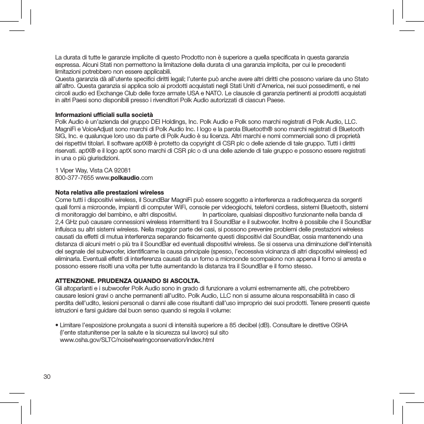 30La durata di tutte le garanzie implicite di questo Prodotto non è superiore a quella speciﬁcata in questa garanzia espressa. Alcuni Stati non permettono la limitazione della durata di una garanzia implicita, per cui le precedenti limitazioni potrebbero non essere applicabili.Questa garanzia dà all’utente speciﬁci diritti legali; l’utente può anche avere altri diritti che possono variare da uno Stato all’altro. Questa garanzia si applica solo ai prodotti acquistati negli Stati Uniti d’America, nei suoi possedimenti, e nei circoli audio ed Exchange Club delle forze armate USA e NATO. Le clausole di garanzia pertinenti ai prodotti acquistati in altri Paesi sono disponibili presso i rivenditori Polk Audio autorizzati di ciascun Paese.Informazioni ufﬁciali sulla societàPolk Audio è un’azienda del gruppo DEI Holdings, Inc. Polk Audio e Polk sono marchi registrati di Polk Audio, LLC. MagniFi e VoiceAdjust sono marchi di Polk Audio Inc. I logo e la parola Bluetooth® sono marchi registrati di Bluetooth SIG, Inc. e qualunque loro uso da parte di Polk Audio è su licenza. Altri marchi e nomi commerciali sono di proprietà  dei rispettivi titolari. Il software aptX® è protetto da copyright di CSR plc o delle aziende di tale gruppo. Tutti i diritti riservati. aptX® e il logo aptX sono marchi di CSR plc o di una delle aziende di tale gruppo e possono essere registrati in una o più giurisdizioni.   1 Viper Way, Vista CA 92081 800-377-7655 www.polkaudio.com Nota relativa alle prestazioni wireless Come tutti i dispositivi wireless, il SoundBar MagniFi può essere soggetto a interferenza a radiofrequenza da sorgenti quali forni a microonde, impianti di computer WiFi, console per videogiochi, telefoni cordless, sistemi Bluetooth, sistemi di monitoraggio del bambino, e altri dispositivi.   In particolare, qualsiasi dispositivo funzionante nella banda di 2,4 GHz può causare connessioni wireless intermittenti tra il SoundBar e il subwoofer. Inoltre è possibile che il SoundBar inﬂuisca su altri sistemi wireless. Nella maggior parte dei casi, si possono prevenire problemi delle prestazioni wireless causati da effetti di mutua interferenza separando ﬁsicamente questi dispositivi dal SoundBar, ossia mantenendo una distanza di alcuni metri o più tra il SoundBar ed eventuali dispositivi wireless. Se si osserva una diminuzione dell’intensità del segnale del subwoofer, identiﬁcarne la causa principale (spesso, l’eccessiva vicinanza di altri dispositivi wireless) ed eliminarla. Eventuali effetti di interferenza causati da un forno a microonde scompaiono non appena il forno si arresta e possono essere risolti una volta per tutte aumentando la distanza tra il SoundBar e il forno stesso.ATTENZIONE. PRUDENZA QUANDO SI ASCOLTA. Gli altoparlanti e i subwoofer Polk Audio sono in grado di funzionare a volumi estremamente alti, che potrebbero causare lesioni gravi o anche permanenti all’udito. Polk Audio, LLC non si assume alcuna responsabilità in caso di perdita dell’udito, lesioni personali o danni alle cose risultanti dall’uso improprio dei suoi prodotti. Tenere presenti queste istruzioni e farsi guidare dal buon senso quando si regola il volume:•  Limitare l’esposizione prolungata a suoni di intensità superiore a 85 decibel (dB). Consultare le direttive OSHA  (l’ente statunitense per la salute e la sicurezza sul lavoro) sul sito   www.osha.gov/SLTC/noisehearingconservation/index.html