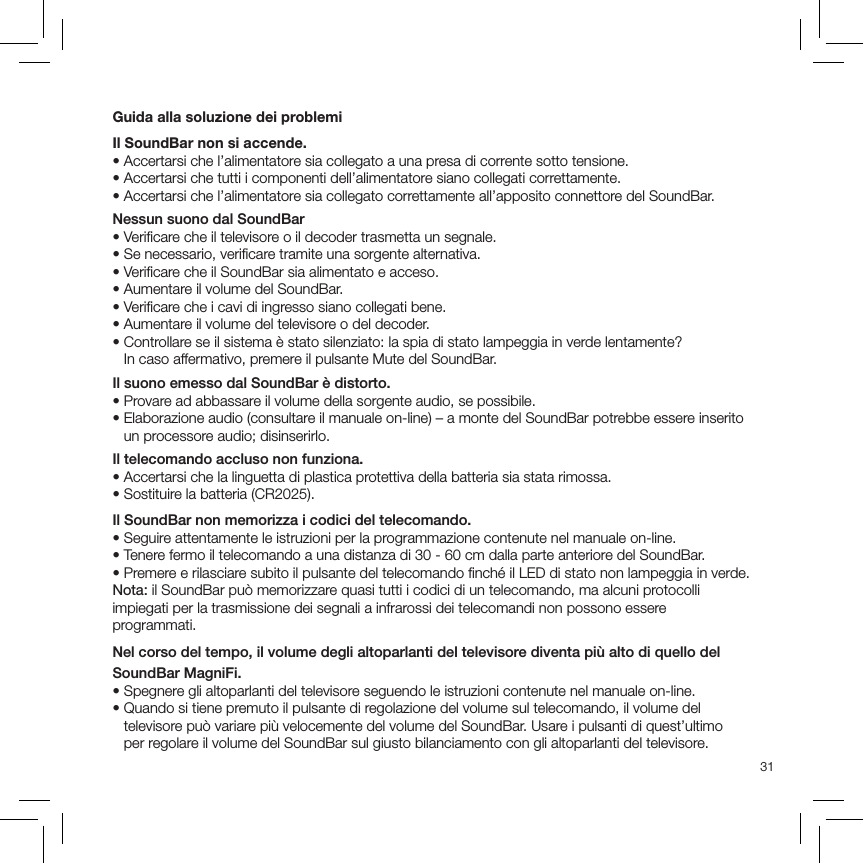 31Guida alla soluzione dei problemiIl SoundBar non si accende.•  Accertarsi che l’alimentatore sia collegato a una presa di corrente sotto tensione.•  Accertarsi che tutti i componenti dell’alimentatore siano collegati correttamente.•  Accertarsi che l’alimentatore sia collegato correttamente all’apposito connettore del SoundBar.Nessun suono dal SoundBar• Veriﬁcare che il televisore o il decoder trasmetta un segnale.• Se necessario, veriﬁcare tramite una sorgente alternativa.• Veriﬁcare che il SoundBar sia alimentato e acceso.• Aumentare il volume del SoundBar.• Veriﬁcare che i cavi di ingresso siano collegati bene.• Aumentare il volume del televisore o del decoder.•  Controllare se il sistema è stato silenziato: la spia di stato lampeggia in verde lentamente?  In caso affermativo, premere il pulsante Mute del SoundBar.Il suono emesso dal SoundBar è distorto.• Provare ad abbassare il volume della sorgente audio, se possibile.•  Elaborazione audio (consultare il manuale on-line) – a monte del SoundBar potrebbe essere inserito un processore audio; disinserirlo.Il telecomando accluso non funziona.• Accertarsi che la linguetta di plastica protettiva della batteria sia stata rimossa.• Sostituire la batteria (CR2025).Il SoundBar non memorizza i codici del telecomando.• Seguire attentamente le istruzioni per la programmazione contenute nel manuale on-line.• Tenere fermo il telecomando a una distanza di 30 - 60 cm dalla parte anteriore del SoundBar.• Premere e rilasciare subito il pulsante del telecomando ﬁnché il LED di stato non lampeggia in verde.Nota: il SoundBar può memorizzare quasi tutti i codici di un telecomando, ma alcuni protocolli impiegati per la trasmissione dei segnali a infrarossi dei telecomandi non possono essere programmati.Nel corso del tempo, il volume degli altoparlanti del televisore diventa più alto di quello del SoundBar MagniFi.• Spegnere gli altoparlanti del televisore seguendo le istruzioni contenute nel manuale on-line.•  Quando si tiene premuto il pulsante di regolazione del volume sul telecomando, il volume del televisore può variare più velocemente del volume del SoundBar. Usare i pulsanti di quest’ultimo  per regolare il volume del SoundBar sul giusto bilanciamento con gli altoparlanti del televisore.