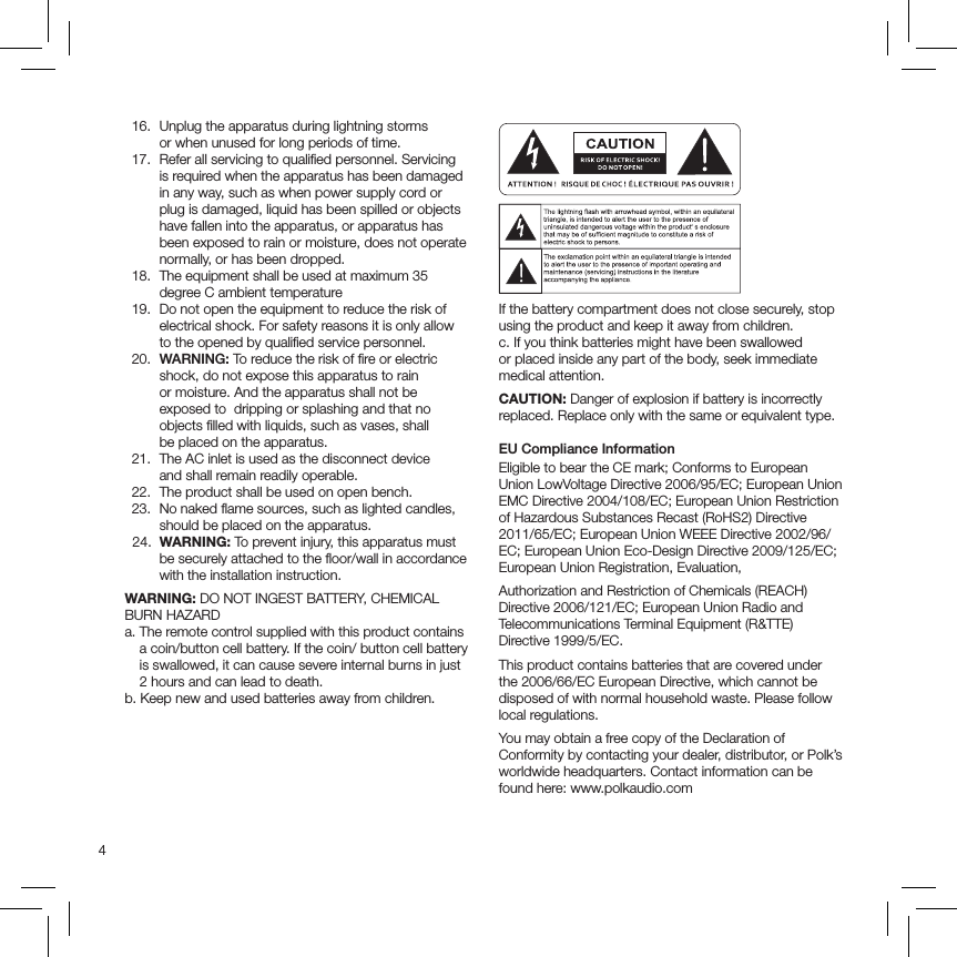 4  16.   Unplug the apparatus during lightning storms  or when unused for long periods of time.   17.   Refer all servicing to qualiﬁed personnel. Servicing is required when the apparatus has been damaged in any way, such as when power supply cord or plug is damaged, liquid has been spilled or objects have fallen into the apparatus, or apparatus has been exposed to rain or moisture, does not operate normally, or has been dropped.   18.   The equipment shall be used at maximum 35 degree C ambient temperature  19.   Do not open the equipment to reduce the risk of electrical shock. For safety reasons it is only allow  to the opened by qualiﬁed service personnel. 20.  WARNING: To reduce the risk of ﬁre or electric shock, do not expose this apparatus to rain  or moisture. And the apparatus shall not be  exposed to  dripping or splashing and that no objects ﬁlled with liquids, such as vases, shall  be placed on the apparatus.  21.   The AC inlet is used as the disconnect device  and shall remain readily operable.   22.  The product shall be used on open bench.  23.   No naked ﬂame sources, such as lighted candles, should be placed on the apparatus.   24.   WARNING: To prevent injury, this apparatus must be securely attached to the ﬂoor/wall in accordance with the installation instruction.WARNING: DO NOT INGEST BATTERY, CHEMICAL BURN HAZARDa.  The remote control supplied with this product contains a coin/button cell battery. If the coin/ button cell battery is swallowed, it can cause severe internal burns in just 2 hours and can lead to death.b.  Keep new and used batteries away from children. If the battery compartment does not close securely, stop using the product and keep it away from children.c. If you think batteries might have been swallowed or placed inside any part of the body, seek immediate medical attention.CAUTION: Danger of explosion if battery is incorrectly replaced. Replace only with the same or equivalent type.EU Compliance InformationEligible to bear the CE mark; Conforms to European Union LowVoltage Directive 2006/95/EC; European Union EMC Directive 2004/108/EC; European Union Restriction of Hazardous Substances Recast (RoHS2) Directive 2011/65/EC; European Union WEEE Directive 2002/96/EC; European Union Eco-Design Directive 2009/125/EC; European Union Registration, Evaluation,Authorization and Restriction of Chemicals (REACH) Directive 2006/121/EC; European Union Radio and Telecommunications Terminal Equipment (R&amp;TTE)  Directive 1999/5/EC.This product contains batteries that are covered under the 2006/66/EC European Directive, which cannot be disposed of with normal household waste. Please follow local regulations.You may obtain a free copy of the Declaration of Conformity by contacting your dealer, distributor, or Polk’s worldwide headquarters. Contact information can be found here: www.polkaudio.com