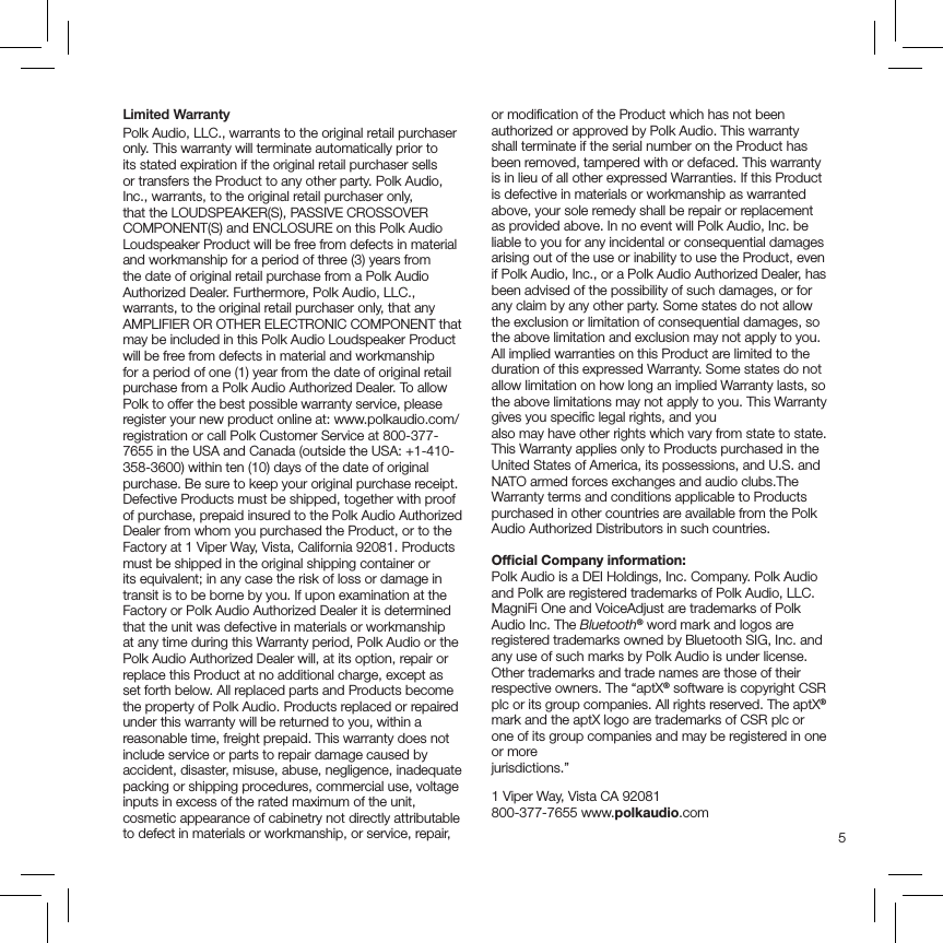 5Limited Warranty Polk Audio, LLC., warrants to the original retail purchaser only. This warranty will terminate automatically prior to its stated expiration if the original retail purchaser sells or transfers the Product to any other party. Polk Audio, Inc., warrants, to the original retail purchaser only, that the LOUDSPEAKER(S), PASSIVE CROSSOVER COMPONENT(S) and ENCLOSURE on this Polk Audio Loudspeaker Product will be free from defects in material and workmanship for a period of three (3) years from the date of original retail purchase from a Polk Audio Authorized Dealer. Furthermore, Polk Audio, LLC., warrants, to the original retail purchaser only, that any AMPLIFIER OR OTHER ELECTRONIC COMPONENT that may be included in this Polk Audio Loudspeaker Product will be free from defects in material and workmanship for a period of one (1) year from the date of original retail purchase from a Polk Audio Authorized Dealer. To allow Polk to offer the best possible warranty service, please register your new product online at: www.polkaudio.com/registration or call Polk Customer Service at 800-377-7655 in the USA and Canada (outside the USA: +1-410-358-3600) within ten (10) days of the date of original purchase. Be sure to keep your original purchase receipt. Defective Products must be shipped, together with proof of purchase, prepaid insured to the Polk Audio Authorized Dealer from whom you purchased the Product, or to the Factory at 1 Viper Way, Vista, California 92081. Products must be shipped in the original shipping container or its equivalent; in any case the risk of loss or damage in transit is to be borne by you. If upon examination at the Factory or Polk Audio Authorized Dealer it is determined that the unit was defective in materials or workmanship at any time during this Warranty period, Polk Audio or the Polk Audio Authorized Dealer will, at its option, repair or replace this Product at no additional charge, except as set forth below. All replaced parts and Products become the property of Polk Audio. Products replaced or repaired under this warranty will be returned to you, within a reasonable time, freight prepaid. This warranty does not include service or parts to repair damage caused by accident, disaster, misuse, abuse, negligence, inadequate packing or shipping procedures, commercial use, voltage inputs in excess of the rated maximum of the unit, cosmetic appearance of cabinetry not directly attributable to defect in materials or workmanship, or service, repair, or modiﬁcation of the Product which has not been authorized or approved by Polk Audio. This warranty shall terminate if the serial number on the Product has been removed, tampered with or defaced. This warranty is in lieu of all other expressed Warranties. If this Product is defective in materials or workmanship as warranted above, your sole remedy shall be repair or replacement as provided above. In no event will Polk Audio, Inc. be liable to you for any incidental or consequential damages arising out of the use or inability to use the Product, even if Polk Audio, Inc., or a Polk Audio Authorized Dealer, has been advised of the possibility of such damages, or for any claim by any other party. Some states do not allow the exclusion or limitation of consequential damages, so the above limitation and exclusion may not apply to you. All implied warranties on this Product are limited to the duration of this expressed Warranty. Some states do not allow limitation on how long an implied Warranty lasts, so the above limitations may not apply to you. This Warranty gives you speciﬁc legal rights, and youalso may have other rights which vary from state to state. This Warranty applies only to Products purchased in the United States of America, its possessions, and U.S. and NATO armed forces exchanges and audio clubs.The Warranty terms and conditions applicable to Products purchased in other countries are available from the Polk Audio Authorized Distributors in such countries.Ofﬁcial Company information:Polk Audio is a DEI Holdings, Inc. Company. Polk Audio and Polk are registered trademarks of Polk Audio, LLC. MagniFi One and VoiceAdjust are trademarks of Polk Audio Inc. The Bluetooth® word mark and logos are registered trademarks owned by Bluetooth SIG, Inc. and any use of such marks by Polk Audio is under license. Other trademarks and trade names are those of their respective owners. The “aptX® software is copyright CSR plc or its group companies. All rights reserved. The aptX® mark and the aptX logo are trademarks of CSR plc or one of its group companies and may be registered in one or more jurisdictions.”   1 Viper Way, Vista CA 92081 800-377-7655 www.polkaudio.com