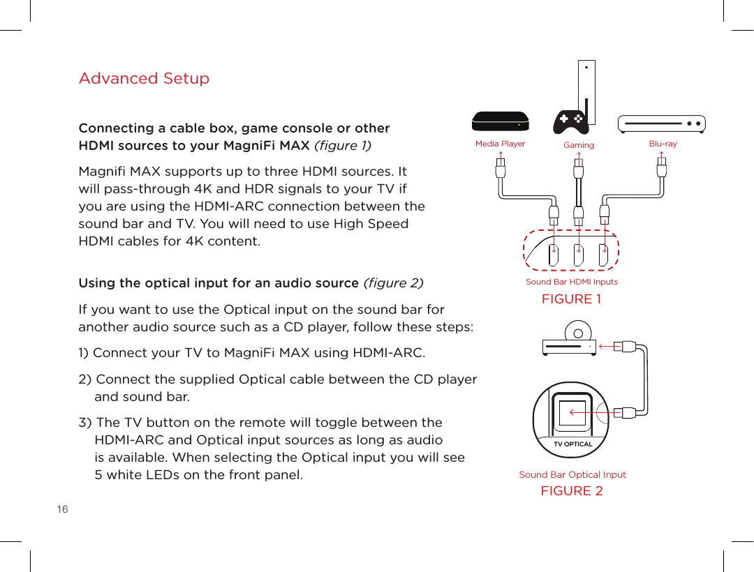16Advanced SetupConnecting a cable box, game console or other HDMI sources to your MagniFi MAX (ﬁgure 1)Magniﬁ MAX supports up to three HDMI sources. It will pass-through 4K and HDR signals to your TV if you are using the HDMI-ARC connection between the sound bar and TV. You will need to use High Speed HDMI cables for 4K content.   Using the optical input for an audio source (ﬁgure 2)If you want to use the Optical input on the sound bar for another audio source such as a CD player, follow these steps:1) Connect your TV to MagniFi MAX using HDMI-ARC. 2) Connect the supplied Optical cable between the CD player and sound bar. 3) The TV button on the remote will toggle between the HDMI-ARC and Optical input sources as long as audio  is available. When selecting the Optical input you will see  5 white LEDs on the front panel.TV OPTICALTV (ARC)HDMI 1 HDMI 2 HDMI 3AUX NETWORK SERVICE ONLYTV OPTICALTV (ARC)HDMI 1 HDMI 2 HDMI 3AUX NETWORK SERVICE ONLYRESET SYNC POWERSound Bar HDMI InputsSound Bar Optical InputMedia Player Blu-rayGamingTV OPTICALTV (ARC)HDMI 1 HDMI 2 HDMI 3AUX NETWORK SERVICE ONLYTV OPTICALTV (ARC)HDMI 1 HDMI 2 HDMI 3AUX NETWORK SERVICE ONLYRESET SYNC POWERSound Bar HDMI InputsSound Bar Optical InputMedia Player Blu-rayGamingFIGURE 1FIGURE 2
