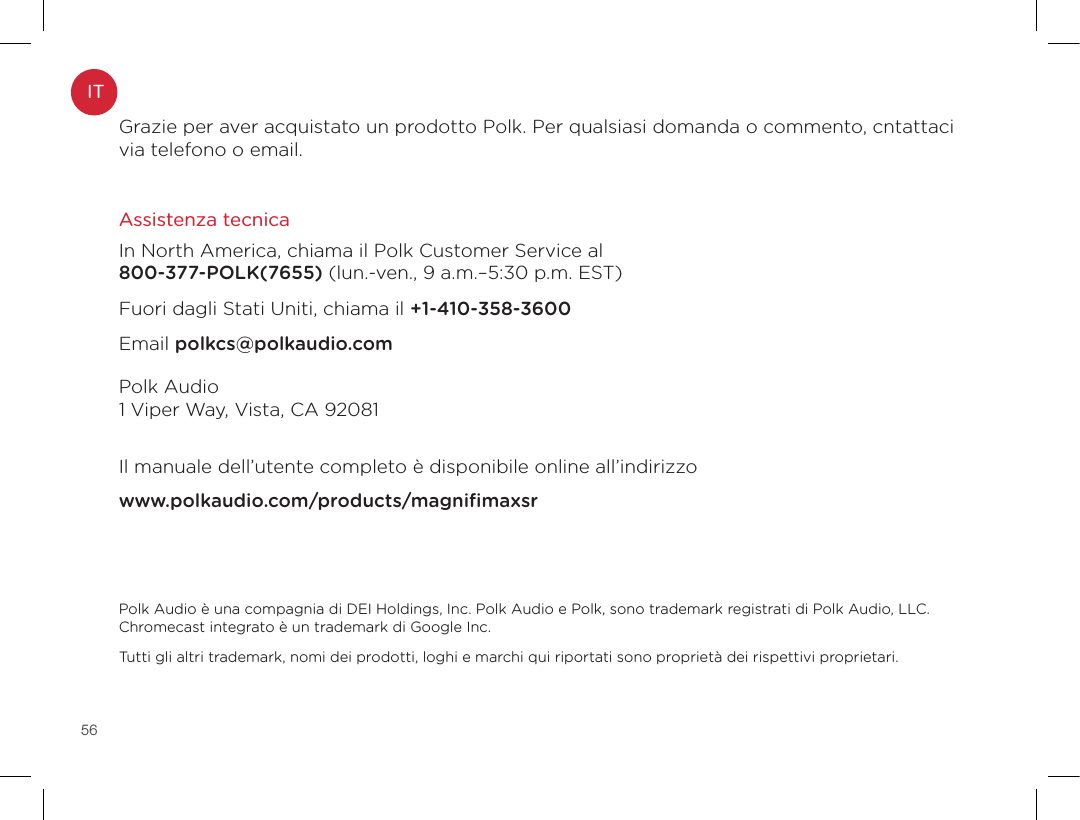 56Grazie per aver acquistato un prodotto Polk. Per qualsiasi domanda o commento, cntattaci via telefono o email.Assistenza tecnica In North America, chiama il Polk Customer Service al  800-377-POLK(7655) (lun.-ven., 9 a.m.–5:30 p.m. EST)Fuori dagli Stati Uniti, chiama il +1-410-358-3600Email polkcs@polkaudio.comPolk Audio 1 Viper Way, Vista, CA 92081  Il manuale dell’utente completo è disponibile online all’indirizzowww.polkaudio.com/products/magniﬁmaxsrPolk Audio è una compagnia di DEI Holdings, Inc. Polk Audio e Polk, sono trademark registrati di Polk Audio, LLC. Chromecast integrato è un trademark di Google Inc.Tutti gli altri trademark, nomi dei prodotti, loghi e marchi qui riportati sono proprietà dei rispettivi proprietari.IT