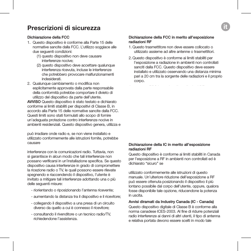 itPrescrizioni di sicurezzaDichiarazione della FCC1.    Questo dispositivo è conforme alla Parte 15 delle normative sancite dalla FCC. L’utilizzo soggiace alle due seguenti condizioni:     (1)  questo dispositivo  non deve causare interferenze nocive;    (2)  questo dispositivo deve accettare qualunque interferenza ricevuta, incluse le interferenze che potrebbero provocare malfunzionamenti indesiderati. 2.  Qualunque cambiamento o modiﬁca non esplicitamente approvata dalla parte responsabile della conformità potrebbe comportare il divieto di utilizzo del dispositivo da parte dell’utente.  AVVISO Questo dispositivo è stato testato e dichiarato conforme ai limiti stabiliti per dispositivi di Classe B, in accordo alla Parte 15 delle normative sancite dalla FCC. Questi limiti sono stati formulati allo scopo di fornire un’adeguata protezione contro interferenze nocive in ambienti residenziali. Questo dispositivo genera, utilizza e  può irradiare onde radio e, se non viene installato e utilizzato conformemente alle istruzioni fornite, potrebbe causare  interferenze con le comunicazioni radio. Tuttavia, non si garantisce in alcun modo che tali interferenze non possano veriﬁcarsi in un’installazione speciﬁca. Se questo dispositivo causa interferenze in grado di compromettere la ricezione radio o TV, le quali possono essere rilevate spegnendo e riaccendendo il dispositivo, l’utente è invitato a mitigare tali interferenze adottando una o più delle seguenti misure:   - riorientando o riposizionando l’antenna ricevente;   -  aumentando la distanza tra il dispositivo e il ricevitore;   -  collegando il dispositivo a una presa di un circuito diverso da quello a cui è connesso il ricevitore;   -  consultando il rivenditore o un tecnico radio/TV, richiedendone l’assistenza. Dichiarazione della FCC in merito all’esposizione radiazioni RF1.  Questo trasmettitore non deve essere collocato o utilizzato assieme ad altre antenne o trasmettitori.2. Questo dispositivo è conforme ai limiti stabiliti per l’esposizione a radiazione in ambienti non controllati sanciti dalla FCC. Questo dispositivo deve essere installato e utilizzato osservando una distanza minima pari a 20 cm tra la sorgente delle radiazioni e il proprio corpo. Avvertenze FCC in merito alle radiazioni RFQuesto dispositivo deve essere installato e utilizzato conformemente alle istruzioni; le antenne utilizzate per questo trasmettitore devono essere installate in modo tale da mantenere una distanza di almeno 20 cm da tutte le persone e non devono essere collocate o utilizzate in conﬁgurazioni con qualunque altra antenna o trasmettitore. Agli utenti ﬁnali e installatori devono essere fornite le istruzioni per l’installazione delle antenne e le condizioni di utilizzo del trasmettitore, ai ﬁni del soddisfacimento dei requisiti di conformità in materia di esposizione a RF.Dichiarazione della IC in merito all’esposizione radiazioni RFQuesto dispositivo è conforme ai limiti stabiliti in Canada per l’esposizione a RF in ambienti non controllati ed è dichiarato “sicuro” se   utilizzato conformemente alle istruzioni di questo manuale. Un’ulteriore riduzione dell’esposizione a RF può essere ottenuta posizionando il dispositivo il più lontano possibile dal corpo dell’utente, oppure, qualora fosse disponibile tale opzione, riducendone la potenza in uscita.Avvisi diramati da Industry Canada (IC - Canada)Questo dispositivo digitale di Classe B è conforme alla norma canadese ICES-2003. Al ﬁne di ridurre potenziali radio interferenze ai danni di altri utenti, il tipo di antenna e relativa portata devono essere scelti in modo tale  