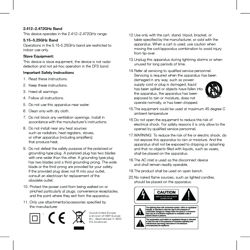 2.412~2.472GHz Band This device operates in the 2.412~2.472GHz range.5.15~5.25GHz Band  Operations in the 5.15-5.25GHz band are restricted to indoor use only.Slave Equipment:This device is slave equipment, the device is not radar detection and not ad-hoc operation in the DFS band.Important Safety Instructions1.   Read these instructions. 2.   Keep these instructions. 3.   Heed all warnings. 4.   Follow all instructions. 5.  Do not use this apparatus near water. 6.   Clean only with dry cloth. 7.    Do not block any ventilation openings. Install in accordance with the manufacturer’s instructions. 8.    Do not install near any heat sources  such as radiators, heat registers, stoves,  or other apparatus (including ampliﬁers)  that produce heat. 9.   Do not defeat the safety purpose of the polarized or           grounding-type plug. A polarized plug has two blades  with one wider than the other. A grounding type plug  has two blades and a third grounding prong. The wide  blade or the third prong are provided for your safety.  If the provided plug does not ﬁt into your outlet,  consult an electrician for replacement of the obsolete outlet.10.   Protect the power cord from being walked on or pinched particularly at plugs, convenience receptacles, and the point where they exit from the apparatus.11.  Only use attachments/accessories speciﬁed by  the manufacturer.   12. Use only with the cart, stand, tripod, bracket, or table speciﬁed by the manufacturer, or sold with the apparatus. When a cart is used, use caution when moving the cart/apparatus combination to avoid injury from tip-over.13. Unplug this apparatus during lightning storms or when unused for long periods of time. 14.  Refer all servicing to qualiﬁed service personnel. Servicing is required when the apparatus has been damaged in any way, such as power-supply cord or plug is damaged, liquid has been spilled or objects have fallen into the apparatus, the apparatus has been exposed to rain or moisture, does not operate normally, or has been dropped. 15. The equipment could be used at maximum 45 degree C ambient temperature16. Do not open the equipment to reduce the risk of electrical shock. For safety reasons it is only allow to the opened by qualiﬁed service personnel.17. WARNING: To reduce the risk of ﬁre or electric shock, do not expose this apparatus to rain or moisture. And the apparatus shall not be exposed to dripping or splashing and that no objects ﬁlled with liquids, such as vases, shall be placed on the apparatus.18.  The AC inlet is used as the disconnect device  and shall remain readily operable. 19. The product shall be used on open bench.20. No naked ﬂame sources, such as lighted candles,  should be placed on the apparatus.         ATTENTIONFRENCHENGLISHRISQUE D&apos;ÉLECTROCUTIONNE PAS OUVRIRLe symbole de l’éclair dans un triangle équilatéral indique la présence d’une tension électrique non isolée suffisamment élevée pour constituer un risque d’électrocution.Le point d’exclamation dans un triangle équilatéral indique la présence d’importantes consignes d’utilisation et d’entretiendans la documentation jointe au dispositif.PRECAUCIÓNSPANISHRIESGO DE DESCARGA ELÉCTRICA.NO ABRIR.El símbolo compuesto por un rayo con punta de flecha dentro de un triángulo equilátero tiene por objeto advertirle al usuario que dentro del aparato hay voltajes peligrosos no aislados cuya magnitud puede ser suficiente para constituir un riesgo de descarga eléctrica para las personas.El signo de admiración dentro de un triángulo equilátero tiene por objeto advertirle al usuario que hay información importante sobre operación y mantenimiento (servicio) en los folletos que vienen con el aparato.VORSICHTGERMANVERLETZUNGSGEFAHRDURCH ELEKTRISCHEN SCHLAGNICHT ÖFFNENDurch das Blitzsymbol in einem gleichseitigen Dreieck soll der Benutzer gewarnt werden, dass bei mangelnder Isolierung „lebensgefährliche Spannungen“ im Gehäuse auftreten können, die eine erhebliche Stromschlaggefahr darstellen.Ein Dreieck mit einem Ausrufezeichen in der Mitte soll Benutzer auf wichtige Hinweise zur Bedienung und Wartung des Geräts aufmerksam machen, die in der beiliegenden Dokumentation enthalten sind.ATTENZIONEITALIANRISCHIO DI ELETTROCUZIONENON APRIREIl simbolo del fulmine all’interno di un triangolo equilatero avvisa della presenza di alte tensioni non isolate all’interno dell’apparecchio, di livello tale da comportare il rischio di elettrocuzione.Il punto esclamativo all’interno di un triangolo equilatero segnala che il manuale allegato all’apparecchio contiene informazioni importanti sull’uso, la manutenzione e le riparazioni.Sound United Europe,  a division of D&amp;M Europe B.V. ; Beemdstraat 11; 5653 MA Eindhoven