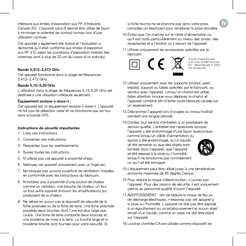 frinférieure aux limites d’exposition aux RF d’Industrie Canada (IC). L’appareil sans-ﬁl devrait être utilisé de façon à minimiser le potentiel de contact humain lors d’une utilisation normale.Cet appareil a également été évalué et l’évaluation a démontré qu’il était conforme aux limites d’exposition aux RF d’IC selon les conditions d’exposition mobiles (les antennes sont à plus de 20 cm du corps d’un individu).Bande 2,412~2,472 GHzCet appareil fonctionne dans la plage de fréquences 2,412~2,472 GHz.Bande 5,15~5,25 GHzL’utilisation dans la plage de fréquences 5,15-5,25 GHz est destinée à une utilisation intérieure seulement.Équipement esclave (« slave ») :Cet appareil est un équipement esclave (« slave »). L’appareil ne fait pas de détection radar et ne fonctionne pas ad hoc dans la bande DFS.Instructions de sécurité importantes1.   Lisez ces instructions.2.  Conservez ces instructions.3.  Respectez tous les avertissements.4.  Suivez toutes les instructions.5.  N’utilisez pas cet appareil à proximité d’eau.6.  Nettoyez cet appareil uniquement avec un linge sec.7.  Ne bloquez pas aucune ouverture de ventilation. Installez en conformité avec les instructions du fabricant.8.  N’installez pas à proximité d’une source de chaleur comme un radiateur, une bouche de chaleur, un four ou tout autre appareil (incluant les ampliﬁcateurs) qui produisent de la chaleur.9.  Ne retirez en aucun cas le dispositif de sécurité de la ﬁche polarisée ou de la ﬁche de terre. Une ﬁche polarisée possède deux broches dont l’une est plus large que l’autre. Une ﬁche de terre comporte deux broches et une troisième de mise à la terre. La broche large et la troisième broche sont fournies pour votre sécurité. Si la ﬁche fournie ne se branche pas dans votre prise, consultez un électricien pour remplacer la prise obsolète.10. Évitez que l’on marche sur le câble d’alimentation ou qu’il soit tordu particulièrement au niveau des prises, des réceptacles et à l’endroit où il ressort de l’appareil.11. Utilisez uniquement les accessoires spéciﬁés par le fabricant.     12. Utilisez uniquement avec les supports (chariot, pied, trépied, support ou table) spéciﬁés par le fabricant, ou vendus avec l’appareil. Lorsqu’un chariot est utilisé, faites attention lorsque vous déplacez le chariot et l’appareil combiné aﬁn d’éviter toute blessure causée par un reversement.13. Débranchez l’appareil lors d’orages ou lorsqu’inutilisé pendant une longue période.14. Conﬁez tout service d’entretien à un prestataire de service qualiﬁé. L’entretien est nécessaire lorsque l’appareil a été endommagé d’une façon quelconque, comme lorsqu’un câble d’alimentation ou laprise a été endommagé, qu’un liquide ait été renversé ou que des objets sont tombés dans l’appareil, que l’appareil ait été exposé à la pluie ou l’humidité, lorsqu’il ne fonctionne pas normalement ou qu’il ait été échappé.15. L’équipement peut être utilisé jusqu’à une température ambiante maximale de 45 degrés Celsius.16. Pour réduire le risque d’électrocution, n’ouvrez pas l’appareil. Pour des raisons de sécurité, il est uniquement permis au personnel qualiﬁé d’ouvrir l’appareil.17. AVERTISSEMENT : aﬁn de réduire le risque de feu ou de décharge électriques, n’exposez pas cet appareil à la pluie ou l’humidité. L’appareil ne doit pas être exposé à un égouttement ou un éclaboussement et aucun objet rempli d’un liquide, comme un vase, ne doit être placé sur l’appareil.18. La prise d’entrée CA est utilisée comme dispositif de Sound United Europe,  a division of D&amp;M Europe B.V. ; Beemdstraat 11; 5653 MA Eindhoven