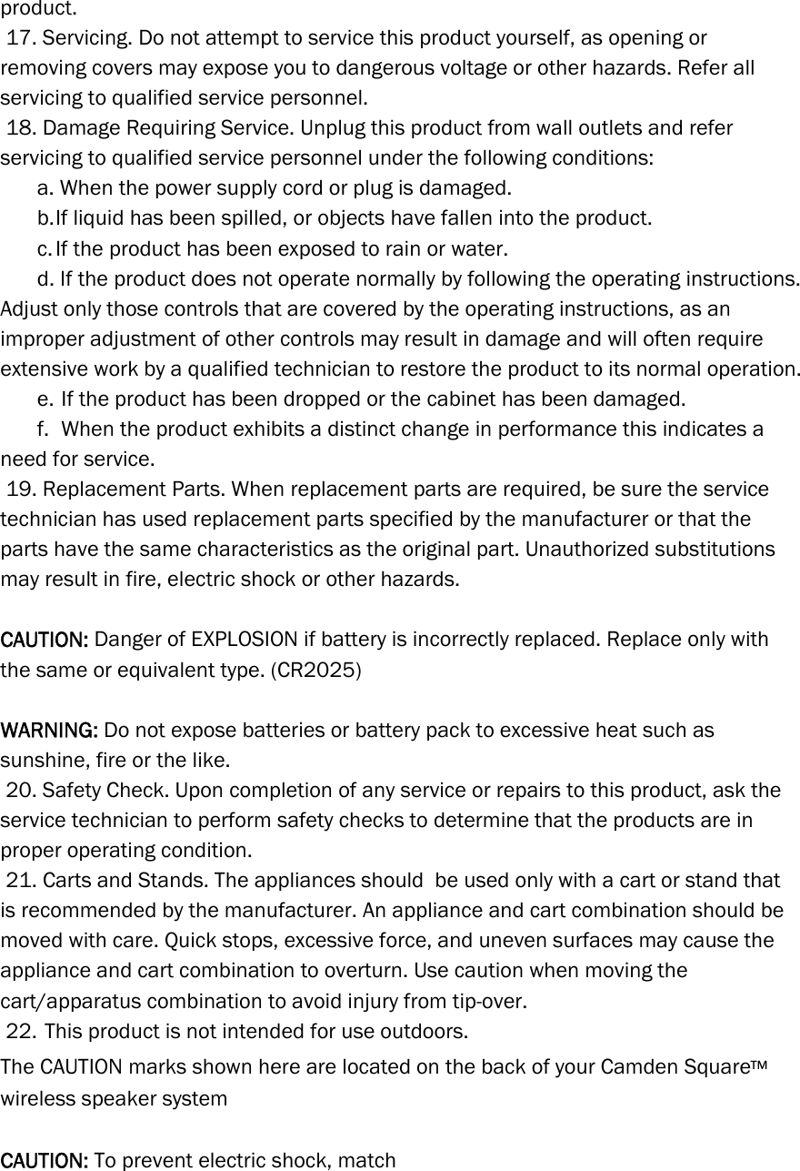 product.   17. Servicing. Do not attempt to service this product yourself, as opening or removing covers may expose you to dangerous voltage or other hazards. Refer all servicing to qualified service personnel.  18. Damage Requiring Service. Unplug this product from wall outlets and refer servicing to qualified service personnel under the following conditions:      a. When the power supply cord or plug is damaged.      b. If liquid has been spilled, or objects have fallen into the product.      c. If the product has been exposed to rain or water.      d. If the product does not operate normally by following the operating instructions. Adjust only those controls that are covered by the operating instructions, as an improper adjustment of other controls may result in damage and will often require extensive work by a qualified technician to restore the product to its normal operation.      e.  If the product has been dropped or the cabinet has been damaged.      f.  When the product exhibits a distinct change in performance this indicates a need for service.   19. Replacement Parts. When replacement parts are required, be sure the service technician has used replacement parts specified by the manufacturer or that the parts have the same characteristics as the original part. Unauthorized substitutions may result in fire, electric shock or other hazards.     CAUTION: Danger of EXPLOSION if battery is incorrectly replaced. Replace only with the same or equivalent type. (CR2025)  WARNING: Do not expose batteries or battery pack to excessive heat such as sunshine, fire or the like.  20. Safety Check. Upon completion of any service or repairs to this product, ask the service technician to perform safety checks to determine that the products are in proper operating condition.  21. Carts and Stands. The appliances should  be used only with a cart or stand that is recommended by the manufacturer. An appliance and cart combination should be moved with care. Quick stops, excessive force, and uneven surfaces may cause the appliance and cart combination to overturn. Use caution when moving the cart/apparatus combination to avoid injury from tip-over.  22. This product is not intended for use outdoors. The CAUTION marks shown here are located on the back of your Camden Square™ wireless speaker system  CAUTION: To prevent electric shock, match  