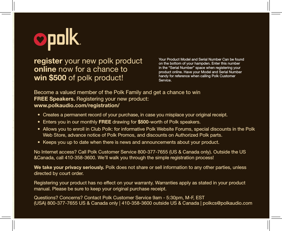 12register your new polk product  online now for a chance to  win $500 of polk product!Become a valued member of the Polk Family and get a chance to win  FREE Speakers. Registering your new product: www.polkaudio.com/registration/ • Createsapermanentrecordofyourpurchase,incaseyoumisplaceyouroriginalreceipt. • EntersyouinourmonthlyFREE drawing for $500-worth of Polk speakers. • AllowsyoutoenrollinClubPolk:forinformativePolkWebsiteForums,specialdiscountsinthePolkWeb Store, advance notice of Polk Promos, and discounts on Authorized Polk parts. • Keepsyouuptodatewhenthereisnewsandannouncementsaboutyourproduct.No Internet access? Call Polk Customer Service 800-377-7655 (US &amp; Canada only). Outside the US &amp;Canada, call 410-358-3600. We’ll walk you through the simple registration process!We take your privacy seriously. Polk does not share or sell information to any other parties, unless directed by court order. Registering your product has no effect on your warranty. Warranties apply as stated in your product manual. Please be sure to keep your original purchase receipt.Questions? Concerns? Contact Polk Customer Service 9am - 5:30pm, M-F, EST  (USA) 800-377-7655 US &amp; Canada only | 410-358-3600 outside US &amp; Canada | polkcs@polkaudio.comYour Product Model and Serial Number Can be found on the bottom of your hampden. Enter this number in the “Serial Number” space when registering your product online. Have your Model and Serial Number handy for reference when calling Polk Customer Service.