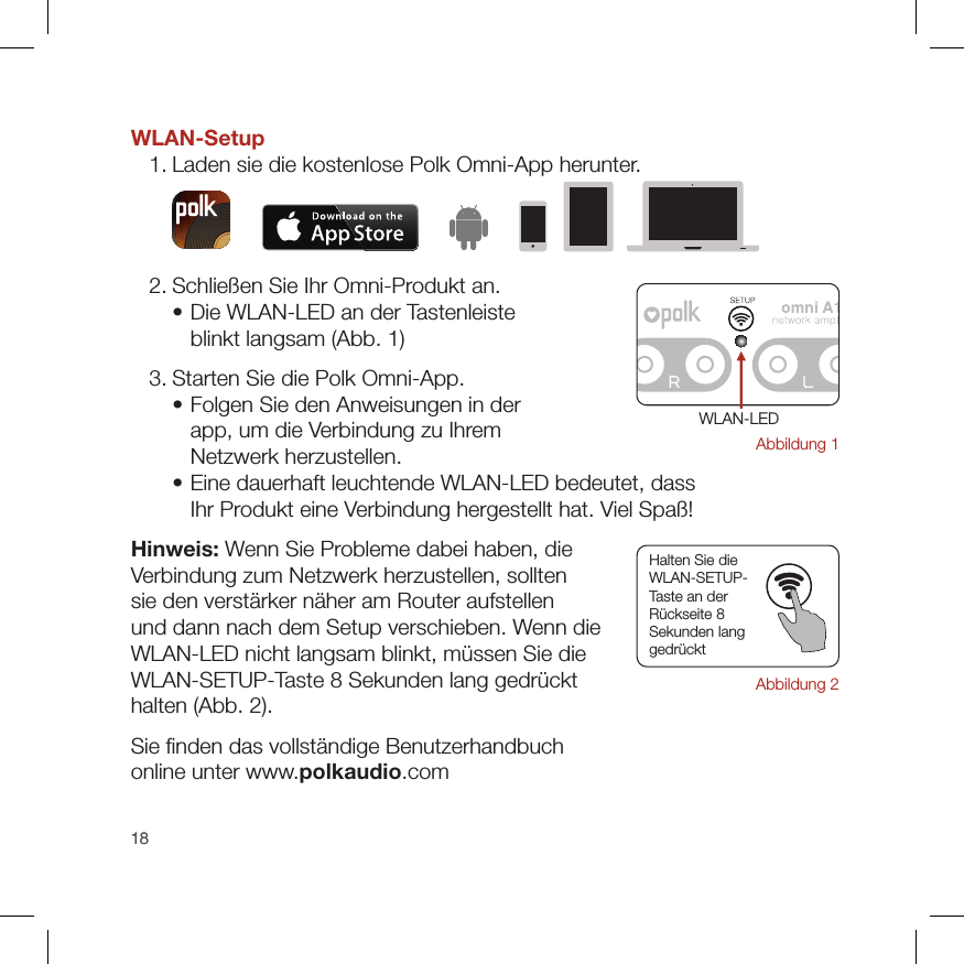 1818WLAN-Setup  1. Laden sie die kostenlose Polk Omni-App herunter.  2. Schließen Sie Ihr Omni-Produkt an.    •  Die WLAN-LED an der Tastenleiste  blinkt langsam (Abb. 1)  3. Starten Sie die Polk Omni-App.    •  Folgen Sie den Anweisungen in der  app, um die Verbindung zu Ihrem  Netzwerk herzustellen.    •  Eine dauerhaft leuchtende WLAN-LED bedeutet, dass  Ihr Produkt eine Verbindung hergestellt hat. Viel Spaß!Hinweis: Wenn Sie Probleme dabei haben, die  Verbindung zum Netzwerk herzustellen, sollten  sie den verstärker näher am Router aufstellen  und dann nach dem Setup verschieben. Wenn die  WLAN-LED nicht langsam blinkt, müssen Sie die  WLAN-SETUP-Taste 8 Sekunden lang gedrückt  halten (Abb. 2).Sie ﬁnden das vollständige Benutzerhandbuch  online unter www.polkaudio.comAbbildung 1WLAN-LED Halten Sie die  WLAN-SETUP- Taste an der  Rückseite 8  Sekunden lang  gedrückt Abbildung 2
