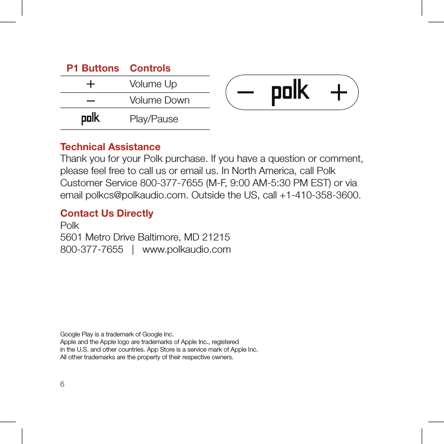 6P1 Buttons ControlsVolume UpVolume DownPlay/PauseTechnical AssistanceThank you for your Polk purchase. If you have a question or comment,  please feel free to call us or email us. In North America, call Polk  Customer Service 800-377-7655 (M-F, 9:00 AM-5:30 PM EST) or via  email polkcs@polkaudio.com. Outside the US, call +1-410-358-3600.Contact Us DirectlyPolk 5601 Metro Drive Baltimore, MD 21215 800-377-7655   |   www.polkaudio.comGoogle Play is a trademark of Google Inc.  Apple and the Apple logo are trademarks of Apple Inc., registered  in the U.S. and other countries. App Store is a service mark of Apple Inc. All other trademarks are the property of their respective owners. 