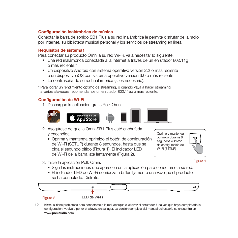 12Conﬁguración inalámbrica de músicaConectar la barra de sonido SB1 Plus a su red inalámbrica le permite disfrutar de la radio  por Internet, su biblioteca musical personal y los servicios de streaming en línea.Requisitos de sistema1Para conectar su producto Omni a su red Wi-Fi, va a necesitar lo siguiente:  •  Una red inalámbrica conectada a la Internet a través de un enrutador 802.11g  o más reciente.* •  Un dispositivo Android con sistema operativo versión 2.2 o más reciente  o un dispositivo iOS con sistema operativo versión 6.0 o más reciente.  •  La contraseña de su red inalámbrica (si es necesario).*  Para lograr un rendimiento óptimo de streaming, o cuando vaya a hacer streaming  a varios altavoces, recomendamos un enrutador 802.11ac o más reciente.Conﬁguración de Wi-Fi  1. Descargue la aplicación gratis Polk Omni. 2.  Asegúrese de que la Omni SB1 Plus esté enchufada  y encendida.   •  Oprima y mantenga oprimido el botón de conﬁguración  de Wi-Fi (SETUP) durante 8 segundos, hasta que se  oiga el segundo pitido (Figura 1). El indicador LED  de Wi-Fi de la barra late lentamente (Figura 2).  3. Inicie la aplicación Polk Omni.   •  Siga las instrucciones que aparecen en la aplicación para conectarse a su red.   •  El indicador LED de Wi-Fi comienza a brillar ﬁjamente una vez que el producto  se ha conectado. Disfrute.LED de Wi-FiFigura 2        Nota: si tiene problemas para conectarse a la red, acerque el altavoz al enrutador. Una vez que haya completado la  conﬁguración, vuelva a poner el altavoz en su lugar. La versión completa del manual del usuario se encuentra en  www.polkaudio.comOprima y mantenga  oprimido durante 8  segundos el botón  de conﬁguración de  Wi-Fi (SETUP)Figura 1