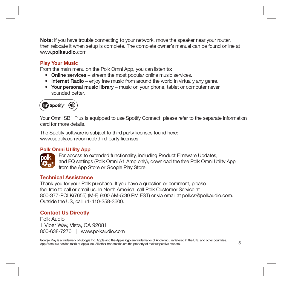 5Note: If you have trouble connecting to your network, move the speaker near your router,  then relocate it when setup is complete. The complete owner’s manual can be found online at www.polkaudio.com Play Your MusicFrom the main menu on the Polk Omni App, you can listen to:  •  Online services – stream the most popular online music services.  •  Internet Radio – enjoy free music from around the world in virtually any genre. •  Your personal music library – music on your phone, tablet or computer never  sounded better.Your Omni SB1 Plus is equipped to use Spotify Connect, please refer to the separate information  card for more details.The Spotify software is subject to third party licenses found here:  www.spotify.com/connect/third-party-licensesPolk Omni Utility App  For access to extended functionality, including Product Firmware Updates,  and EQ settings (Polk Omni A1 Amp only), download the free Polk Omni Utility App  from the App Store or Google Play Store.Technical AssistanceThank you for your Polk purchase. If you have a question or comment, please  feel free to call or email us. In North America, call Polk Customer Service at 800-377-POLK(7655) (M-F, 9:00 AM-5:30 PM EST) or via email at polkcs@polkaudio.com.  Outside the US, call +1-410-358-3600. Contact Us DirectlyPolk Audio 1 Viper Way, Vista, CA 92081 800-638-7276   |   www.polkaudio.comGoogle Play is a trademark of Google Inc. Apple and the Apple logo are trademarks of Apple Inc., registered in the U.S. and other countries.  App Store is a service mark of Apple Inc. All other trademarks are the property of their respective owners.