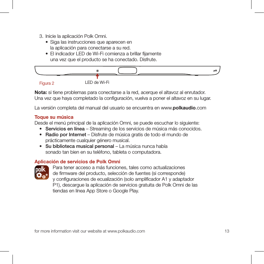 for more information visit our website at www.polkaudio.com 13  3. Inicie la aplicación Polk Omni.    •   Siga las instrucciones que aparecen en la aplicación para conectarse a su red.    •   El indicador LED de Wi-Fi comienza a brillar ﬁ jamente una vez que el producto se ha conectado. Disfrute.LED de Wi-FiFigura 2Nota: si tiene problemas para conectarse a la red, acerque el altavoz al enrutador. Una vez que haya completado la conﬁ guración, vuelva a poner el altavoz en su lugar. La versión completa del manual del usuario se encuentra en www.polkaudio.comToque su músicaDesde el menú principal de la aplicación Omni, se puede escuchar lo siguiente:  •  Servicios en línea – Streaming de los servicios de música más conocidos.   •  Radio por Internet – Disfrute de música gratis de todo el mundo de prácticamente cualquier género musical. •  Su biblioteca musical personal – La música nunca había sonado tan bien en su teléfono, tableta o computadora.Aplicación de servicios de Polk Omni  Para tener acceso a más funciones, tales como actualizaciones de ﬁ rmware del producto, selección de fuentes (si corresponde) y conﬁ guraciones de ecualización (solo ampliﬁ cador A1 y adaptador P1), descargue la aplicación de servicios gratuita de Polk Omni de las tiendas en línea App Store o Google Play.