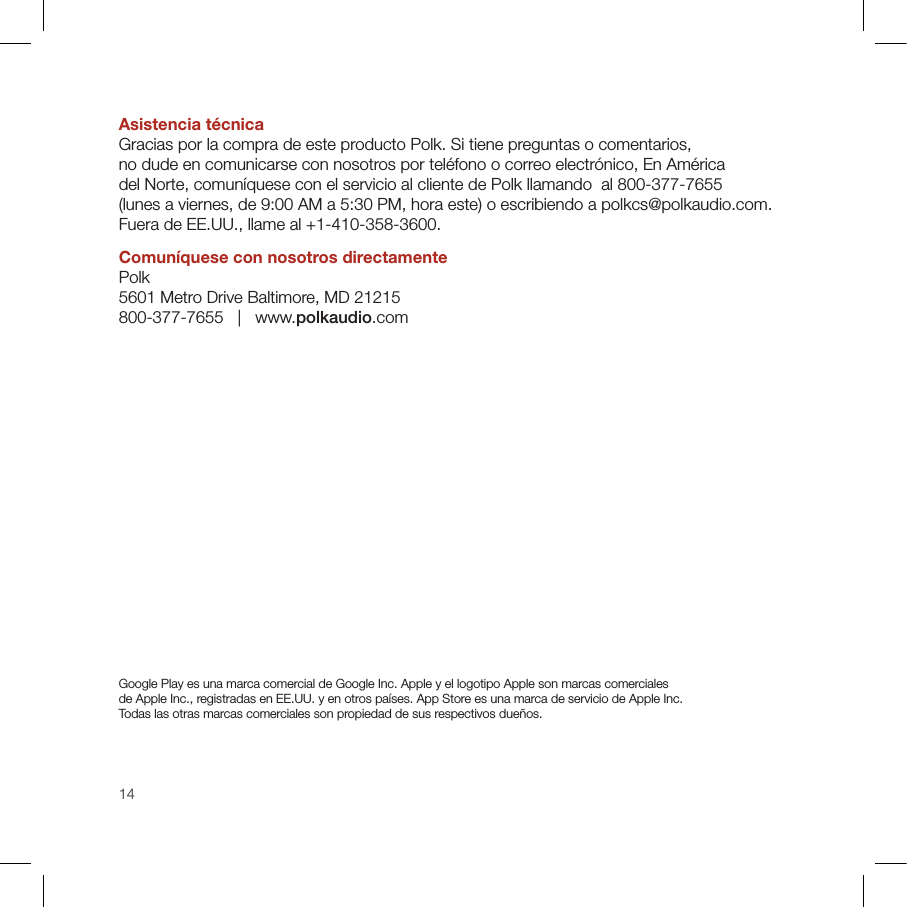 14Asistencia técnicaGracias por la compra de este producto Polk. Si tiene preguntas o comentarios,  no dude en comunicarse con nosotros por teléfono o correo electrónico, En América  del Norte, comuníquese con el servicio al cliente de Polk llamando  al 800-377-7655  (lunes a viernes, de 9:00 AM a 5:30 PM, hora este) o escribiendo a polkcs@polkaudio.com. Fuera de EE.UU., llame al +1-410-358-3600.Comuníquese con nosotros directamente Polk 5601 Metro Drive Baltimore, MD 21215 800-377-7655   |   www.polkaudio.comGoogle Play es una marca comercial de Google Inc. Apple y el logotipo Apple son marcas comerciales  de Apple Inc., registradas en EE.UU. y en otros países. App Store es una marca de servicio de Apple Inc.  Todas las otras marcas comerciales son propiedad de sus respectivos dueños. 