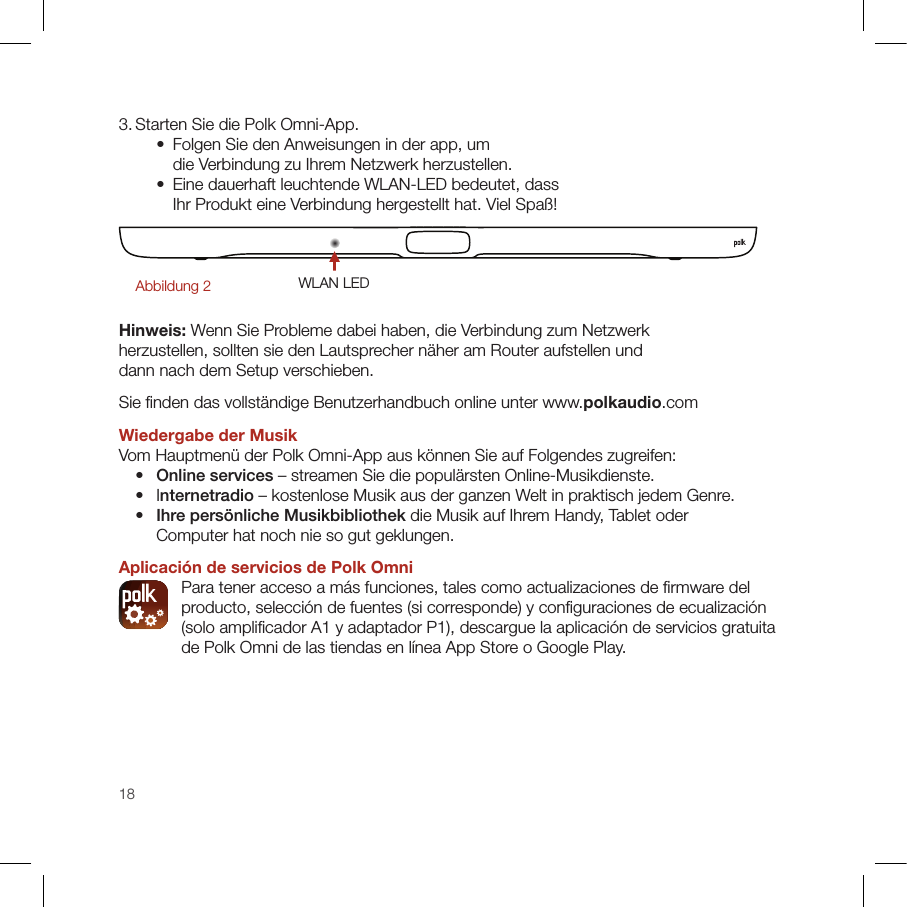 183. Starten Sie die Polk Omni-App.    •   Folgen Sie den Anweisungen in der app, um die Verbindung zu Ihrem Netzwerk herzustellen.    •   Eine dauerhaft leuchtende WLAN-LED bedeutet, dass Ihr Produkt eine Verbindung hergestellt hat. Viel Spaß!WLAN LEDAbbildung 2Hinweis: Wenn Sie Probleme dabei haben, die Verbindung zum Netzwerk herzustellen, sollten sie den Lautsprecher näher am Router aufstellen und dann nach dem Setup verschieben. Sie ﬁ nden das vollständige Benutzerhandbuch online unter www.polkaudio.comWiedergabe der Musik Vom Hauptmenü der Polk Omni-App aus können Sie auf Folgendes zugreifen:  •  Online services – streamen Sie die populärsten Online-Musikdienste.   •   Internetradio – kostenlose Musik aus der ganzen Welt in praktisch jedem Genre. •  Ihre persönliche Musikbibliothek die Musik auf Ihrem Handy, Tablet oder Computer hat noch nie so gut geklungen.Aplicación de servicios de Polk Omni  Para tener acceso a más funciones, tales como actualizaciones de ﬁ rmware del producto, selección de fuentes (si corresponde) y conﬁ guraciones de ecualización (solo ampliﬁ cador A1 y adaptador P1), descargue la aplicación de servicios gratuita de Polk Omni de las tiendas en línea App Store o Google Play.