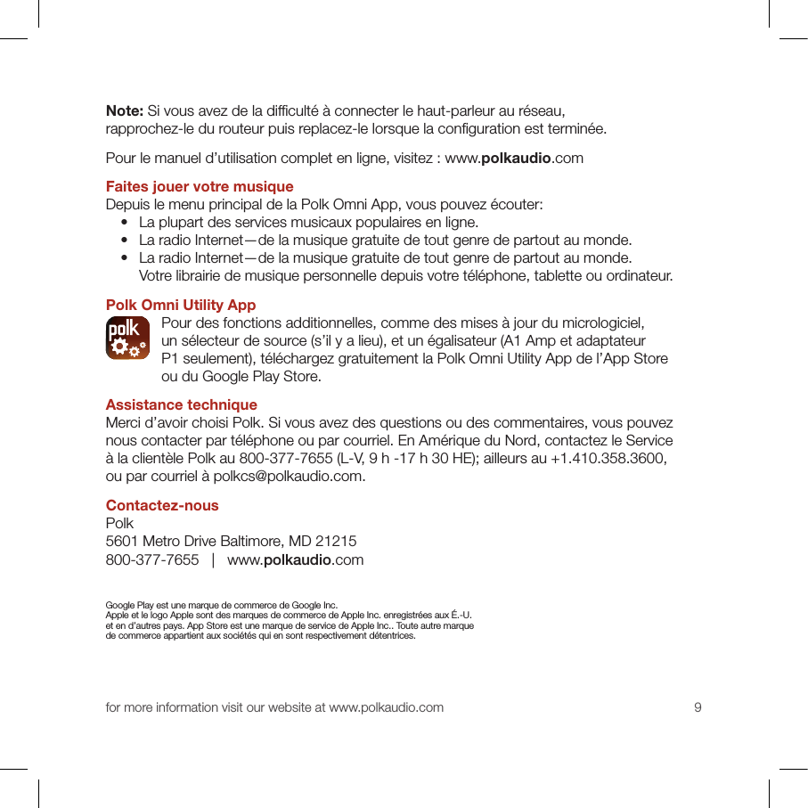 for more information visit our website at www.polkaudio.com 9Note: Si vous avez de la difﬁ culté à connecter le haut-parleur au réseau, rapprochez-le du routeur puis replacez-le lorsque la conﬁ guration est terminée. Pour le manuel d’utilisation complet en ligne, visitez : www.polkaudio.comFaites jouer votre musiqueDepuis le menu principal de la Polk Omni App, vous pouvez écouter:   •   La plupart des services musicaux populaires en ligne.   •   La radio Internet—de la musique gratuite de tout genre de partout au monde.  •   La radio Internet—de la musique gratuite de tout genre de partout au monde. Votre librairie de musique personnelle depuis votre téléphone, tablette ou ordinateur.Polk Omni Utility App  Pour des fonctions additionnelles, comme des mises à jour du micrologiciel, un sélecteur de source (s’il y a lieu), et un égalisateur (A1 Amp et adaptateur P1 seulement), téléchargez gratuitement la Polk Omni Utility App de l’App Store ou du Google Play Store.Assistance techniqueMerci d’avoir choisi Polk. Si vous avez des questions ou des commentaires, vous pouvez nous contacter par téléphone ou par courriel. En Amérique du Nord, contactez le Service à la clientèle Polk au 800-377-7655 (L-V, 9 h -17 h 30 HE); ailleurs au +1.410.358.3600, ou par courriel à polkcs@polkaudio.com. Contactez-nousPolk5601 Metro Drive Baltimore, MD 21215800-377-7655   |   www.polkaudio.comGoogle Play est une marque de commerce de Google Inc. Apple et le logo Apple sont des marques de commerce de Apple Inc. enregistrées aux É.-U. et en d’autres pays. App Store est une marque de service de Apple Inc.. Toute autre marque de commerce appartient aux sociétés qui en sont respectivement détentrices. 