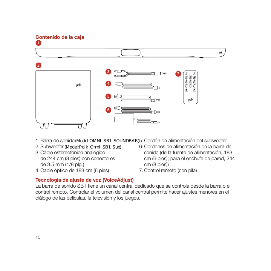 10Contenido de la caja12345671. Barra de sonido2. Subwoofer3.  Cable estereofónico analógico  de 244 cm (8 pies) con conectores  de 3.5 mm (1/8 plg.)4. Cable óptico de 183 cm (6 pies)5. Cordón de alimentación del subwoofer6.  Cordones de alimentación de la barra de sonido (de la fuente de alimentación, 183 cm (6 pies); para el enchufe de pared, 244 cm (8 pies))7. Control remoto (con pila)Tecnología de ajuste de voz (VoiceAdjust)La barra de sonido SB1 tiene un canal central dedicado que se controla desde la barra o el control remoto. Controlar el volumen del canal central permite hacer ajustes menores en el diálogo de las películas, la televisión y los juegos.(Model:OMNI  SB1  SOUNDBAR)(Model:Polk  Omni  SB1  Sub)