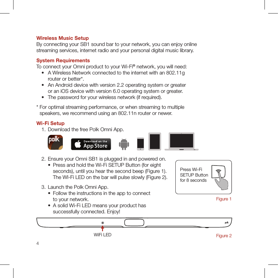 4Wireless Music SetupBy connecting your SB1 sound bar to your network, you can enjoy online  streaming services, internet radio and your personal digital music library.System RequirementsTo connect your Omni product to your Wi-Fi® network, you will need:   •   A Wireless Network connected to the internet with an 802.11g  router or better*.  •   An Android device with version 2.2 operating system or greater  or an iOS device with version 6.0 operating system or greater.  •   The password for your wireless network (if required).*  For optimal streaming performance, or when streaming to multiple  speakers, we recommend using an 802.11n router or newer.Wi-Fi Setup  1. Download the free Polk Omni App.  2. Ensure your Omni SB1 is plugged in and powered on.    •   Press and hold the Wi-Fi SETUP Button (for eight  seconds), until you hear the second beep (Figure 1). The WI-Fi LED on the bar will pulse slowly (Figure 2).  3. Launch the Polk Omni App.    •   Follow the instructions in the app to connect  to your network.    •   A solid Wi-Fi LED means your product has  successfully connected. Enjoy!Press Wi-Fi  SETUP Button  for 8 seconds Figure 1WiFi LEDFigure 2