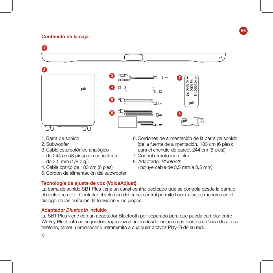 10Contenido de la caja123456781. Barra de sonido2. Subwoofer3.  Cable estereofónico analógico  de 244 cm (8 pies) con conectores  de 3.5 mm (1/8 plg.)4. Cable óptico de 183 cm (6 pies)5. Cordón de alimentación del subwoofer Tecnología de ajuste de voz (VoiceAdjust)La barra de sonido SB1 Plus tiene un canal central dedicado que se controla desde la barra o el control remoto. Controlar el volumen del canal central permite hacer ajustes menores en el diálogo de las películas, la televisión y los juegos.Adaptador Bluetooth incluidoLa SB1 Plus viene con un adaptador Bluetooth por separado para que pueda cambiar entre Wi-Fi y Bluetooth en segundos: reproduzca audio desde incluso más fuentes en línea desde su teléfono, tablet u ordenador y retransmita a cualquier altavoz Play-Fi de su red.6.  Cordones de alimentación de la barra de sonido  (de la fuente de alimentación, 183 cm (6 pies);  para el enchufe de pared, 244 cm (8 pies))7. Control remoto (con pila) 8. Adaptador Bluetooth      (incluye cable de 3,5 mm a 3,5 mm)es