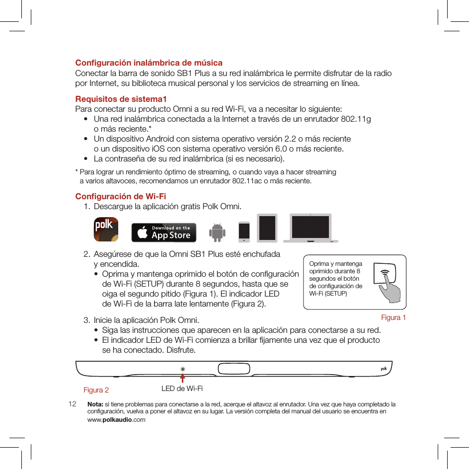 12Conﬁguración inalámbrica de músicaConectar la barra de sonido SB1 Plus a su red inalámbrica le permite disfrutar de la radio  por Internet, su biblioteca musical personal y los servicios de streaming en línea.Requisitos de sistema1Para conectar su producto Omni a su red Wi-Fi, va a necesitar lo siguiente:   •   Una red inalámbrica conectada a la Internet a través de un enrutador 802.11g  o más reciente.*  •   Un dispositivo Android con sistema operativo versión 2.2 o más reciente  o un dispositivo iOS con sistema operativo versión 6.0 o más reciente.   •   La contraseña de su red inalámbrica (si es necesario).*  Para lograr un rendimiento óptimo de streaming, o cuando vaya a hacer streaming  a varios altavoces, recomendamos un enrutador 802.11ac o más reciente.Conﬁguración de Wi-Fi  1. Descargue la aplicación gratis Polk Omni.  2.  Asegúrese de que la Omni SB1 Plus esté enchufada  y encendida.    •   Oprima y mantenga oprimido el botón de conﬁguración  de Wi-Fi (SETUP) durante 8 segundos, hasta que se  oiga el segundo pitido (Figura 1). El indicador LED  de Wi-Fi de la barra late lentamente (Figura 2).  3. Inicie la aplicación Polk Omni.    •   Siga las instrucciones que aparecen en la aplicación para conectarse a su red.    •   El indicador LED de Wi-Fi comienza a brillar ﬁjamente una vez que el producto  se ha conectado. Disfrute.LED de Wi-FiFigura 2        Nota: si tiene problemas para conectarse a la red, acerque el altavoz al enrutador. Una vez que haya completado la  conﬁguración, vuelva a poner el altavoz en su lugar. La versión completa del manual del usuario se encuentra en  www.polkaudio.comOprima y mantenga  oprimido durante 8  segundos el botón  de conﬁguración de  Wi-Fi (SETUP)Figura 1