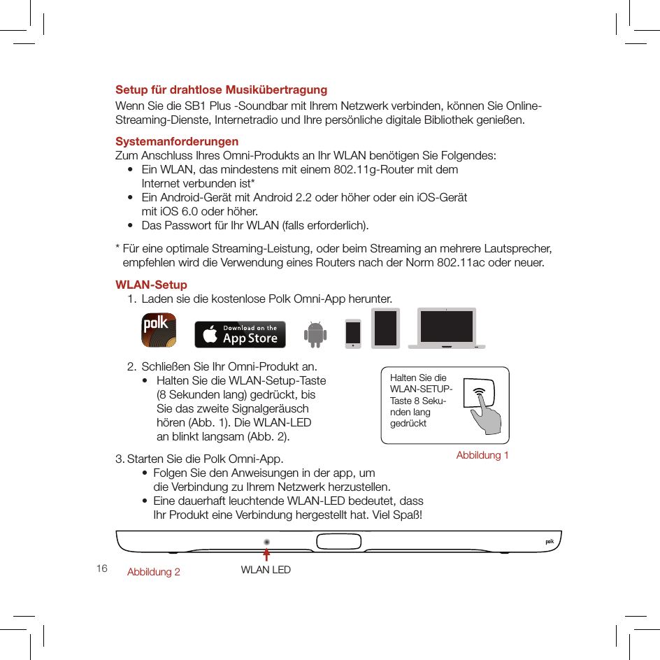 16Setup für drahtlose Musikübertragung Wenn Sie die SB1 Plus -Soundbar mit Ihrem Netzwerk verbinden, können Sie Online- Streaming-Dienste, Internetradio und Ihre persönliche digitale Bibliothek genießen.Systemanforderungen Zum Anschluss Ihres Omni-Produkts an Ihr WLAN benötigen Sie Folgendes:   •   Ein WLAN, das mindestens mit einem 802.11g-Router mit dem  Internet verbunden ist*  •   Ein Android-Gerät mit Android 2.2 oder höher oder ein iOS-Gerät  mit iOS 6.0 oder höher.  •   Das Passwort für Ihr WLAN (falls erforderlich).*  Für eine optimale Streaming-Leistung, oder beim Streaming an mehrere Lautsprecher,  empfehlen wird die Verwendung eines Routers nach der Norm 802.11ac oder neuer.WLAN-Setup  1. Laden sie die kostenlose Polk Omni-App herunter.  2. Schließen Sie Ihr Omni-Produkt an.    •    Halten Sie die WLAN-Setup-Taste  (8 Sekunden lang) gedrückt, bis  Sie das zweite Signalgeräusch  hören (Abb. 1). Die WLAN-LED  an blinkt langsam (Abb. 2).3. Starten Sie die Polk Omni-App.    •   Folgen Sie den Anweisungen in der app, um  die Verbindung zu Ihrem Netzwerk herzustellen.    •   Eine dauerhaft leuchtende WLAN-LED bedeutet, dass  Ihr Produkt eine Verbindung hergestellt hat. Viel Spaß!WLAN LEDAbbildung 2Halten Sie die  WLAN-SETUP- Taste 8 Seku- nden lang  gedrücktAbbildung 1