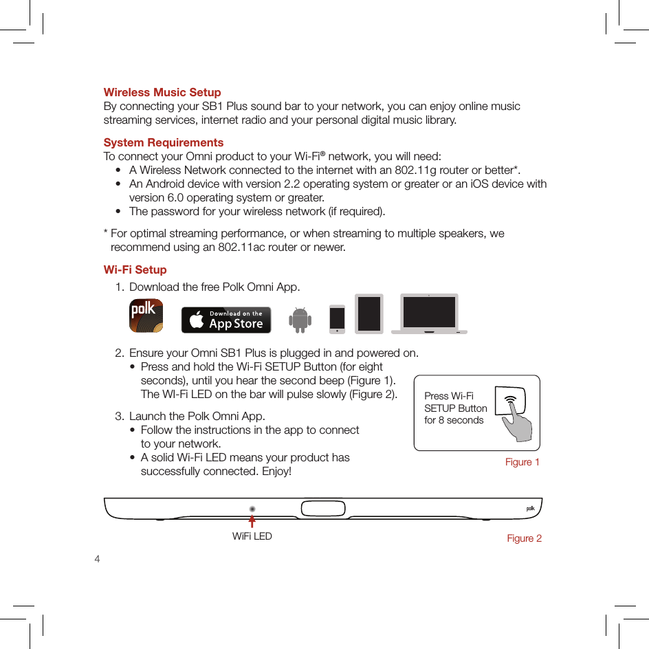 4Wireless Music SetupBy connecting your SB1 Plus sound bar to your network, you can enjoy online music  streaming services, internet radio and your personal digital music library.System RequirementsTo connect your Omni product to your Wi-Fi® network, you will need:   •   A Wireless Network connected to the internet with an 802.11g router or better*.  •   An Android device with version 2.2 operating system or greater or an iOS device with  version 6.0 operating system or greater.  •   The password for your wireless network (if required).*  For optimal streaming performance, or when streaming to multiple speakers, we  recommend using an 802.11ac router or newer.Wi-Fi Setup  1. Download the free Polk Omni App.  2. Ensure your Omni SB1 Plus is plugged in and powered on.    •   Press and hold the Wi-Fi SETUP Button (for eight  seconds), until you hear the second beep (Figure 1). The WI-Fi LED on the bar will pulse slowly (Figure 2).  3. Launch the Polk Omni App.    •   Follow the instructions in the app to connect  to your network.    •   A solid Wi-Fi LED means your product has  successfully connected. Enjoy!Press Wi-Fi  SETUP Button  for 8 seconds Figure 1WiFi LEDFigure 2