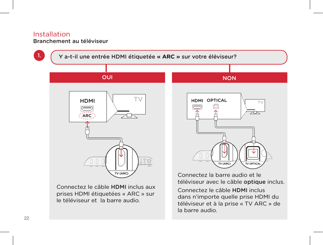 22InstallationBranchement au téléviseurConnectez le câble HDMI inclus aux prises HDMI étiquetées « ARC » sur le téléviseur et  la barre audio.Connectez la barre audio et le téléviseur avec le câble optique inclus.Connectez le câble HDMI inclus dans n’importe quelle prise HDMI du téléviseur et à la prise « TV ARC » de la barre audio. OUI NONTVARCHDMITV OPTICALTV (ARC)HDMI 1HDMI 2HDMI 3AUXNETWORKSERVICE ONLYRESETSYNCPOWERTV OPTICALHDMITV OPTICALTV (ARC)HDMI 1 HDMI 2 HDMI 3AUX NETWORK SERVICE ONLYRESET SYNC POWERTV OPTICALTV (ARC)HDMI 1 HDMI 2 HDMI 3AUX NETWORKTV OPTICALTV (ARC)HDMI 1 HDMI 2 HDMI 3AUX NETWORKTVARCHDMITV OPTICALHDMITV OPTICALTV (ARC)HDMI 1 HDMI 2 HDMI 3AUX NETWORK SERVICE ONLYRESET SYNC POWERTV OPTICALTV (ARC)HDMI 1HDMI 2HDMI 3AUXNETWORKSERVICE ONLYRESETSYNCPOWERTV OPTICALTV (ARC)HDMI 1 HDMI 2 HDMI 3AUX NETWORKTV OPTICALTV (ARC)HDMI 1 HDMI 2 HDMI 3AUX NETWORK1. Y a-t-il une entrée HDMI étiquetée « ARC » sur votre éléviseur?