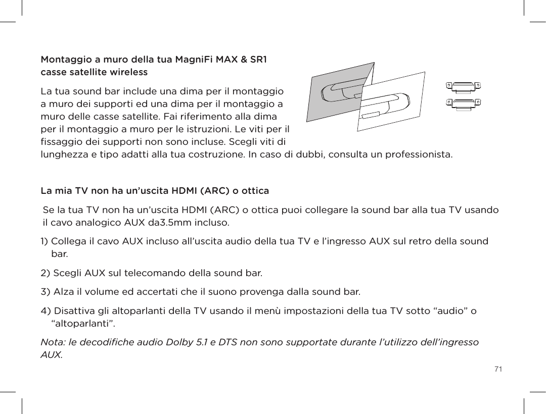 71TV OPTICALTV (ARC)HDMI 1 HDMI 2 HDMI 3AUX NETWORK SERVICE ONLYTV OPTICALTV (ARC)HDMI 1 HDMI 2 HDMI 3AUX NETWORK SERVICE ONLYRESET SYNC POWERIngressi HDMI sound barIngresso ottico sound barSistema multimediale Blu-raySistema di videogiochiMontaggio a muro della tua MagniFi MAX &amp; SR1 casse satellite wirelessLa tua sound bar include una dima per il montaggio a muro dei supporti ed una dima per il montaggio a muro delle casse satellite. Fai riferimento alla dima per il montaggio a muro per le istruzioni. Le viti per il ﬁssaggio dei supporti non sono incluse. Scegli viti di lunghezza e tipo adatti alla tua costruzione. In caso di dubbi, consulta un professionista.La mia TV non ha un’uscita HDMI (ARC) o otticaSe la tua TV non ha un’uscita HDMI (ARC) o ottica puoi collegare la sound bar alla tua TV usando il cavo analogico AUX da3.5mm incluso.1) Collega il cavo AUX incluso all’uscita audio della tua TV e l’ingresso AUX sul retro della sound bar.2) Scegli AUX sul telecomando della sound bar.3) Alza il volume ed accertati che il suono provenga dalla sound bar.4) Disattiva gli altoparlanti della TV usando il menù impostazioni della tua TV sotto “audio” o “altoparlanti”.Nota: le decodiﬁche audio Dolby 5.1 e DTS non sono supportate durante l’utilizzo dell’ingresso AUX.