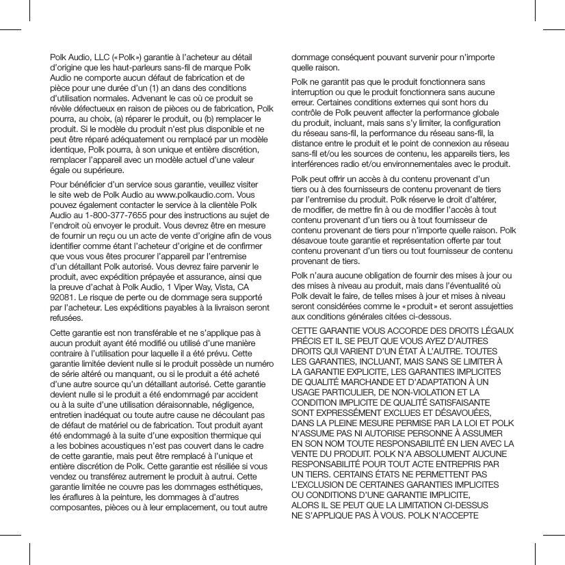 Polk Audio, LLC (« Polk ») garantie à l’acheteur au détail d’origine que les haut-parleurs sans-ﬁl de marque Polk Audio ne comporte aucun défaut de fabrication et de pièce pour une durée d’un (1) an dans des conditions d’utilisation normales. Advenant le cas où ce produit se révèle défectueux en raison de pièces ou de fabrication, Polk pourra, au choix, (a) réparer le produit, ou (b) remplacer le produit. Si le modèle du produit n’est plus disponible et ne peut être réparé adéquatement ou remplacé par un modèle identique, Polk pourra, à son unique et entière discrétion, remplacer l’appareil avec un modèle actuel d’une valeur égale ou supérieure.Pour bénéﬁcier d’un service sous garantie, veuillez visiter le site web de Polk Audio au www.polkaudio.com. Vous pouvez également contacter le service à la clientèle Polk Audio au 1-800-377-7655 pour des instructions au sujet de l’endroit où envoyer le produit. Vous devrez être en mesure de fournir un reçu ou un acte de vente d’origine aﬁn de vous identiﬁer comme étant l’acheteur d’origine et de conﬁrmer que vous vous êtes procurer l’appareil par l’entremise d’un détaillant Polk autorisé. Vous devrez faire parvenir le produit, avec expédition prépayée et assurance, ainsi que la preuve d’achat à Polk Audio, 1 Viper Way, Vista, CA 92081. Le risque de perte ou de dommage sera supporté par l’acheteur. Les expéditions payables à la livraison seront refusées.Cette garantie est non transférable et ne s’applique pas à aucun produit ayant été modiﬁé ou utilisé d’une manière contraire à l’utilisation pour laquelle il a été prévu. Cette garantie limitée devient nulle si le produit possède un numéro de série altéré ou manquant, ou si le produit a été acheté d’une autre source qu’un détaillant autorisé. Cette garantie devient nulle si le produit a été endommagé par accident ou à la suite d’une utilisation déraisonnable, négligence, entretien inadéquat ou toute autre cause ne découlant pas de défaut de matériel ou de fabrication. Tout produit ayant été endommagé à la suite d’une exposition thermique qui a les bobines acoustiques n’est pas couvert dans le cadre de cette garantie, mais peut être remplacé à l’unique et entière discrétion de Polk. Cette garantie est résiliée si vous vendez ou transférez autrement le produit à autrui. Cette garantie limitée ne couvre pas les dommages esthétiques, les éraﬂures à la peinture, les dommages à d’autres composantes, pièces ou à leur emplacement, ou tout autre dommage conséquent pouvant survenir pour n’importe quelle raison.Polk ne garantit pas que le produit fonctionnera sans interruption ou que le produit fonctionnera sans aucune erreur. Certaines conditions externes qui sont hors du contrôle de Polk peuvent affecter la performance globale du produit, incluant, mais sans s’y limiter, la conﬁguration du réseau sans-ﬁl, la performance du réseau sans-ﬁl, la distance entre le produit et le point de connexion au réseau sans-ﬁl et/ou les sources de contenu, les appareils tiers, les interférences radio et/ou environnementales avec le produit.Polk peut offrir un accès à du contenu provenant d’un tiers ou à des fournisseurs de contenu provenant de tiers par l’entremise du produit. Polk réserve le droit d’altérer, de modiﬁer, de mettre ﬁn à ou de modiﬁer l’accès à tout contenu provenant d’un tiers ou à tout fournisseur de contenu provenant de tiers pour n’importe quelle raison. Polk désavoue toute garantie et représentation offerte par tout contenu provenant d’un tiers ou tout fournisseur de contenu provenant de tiers.Polk n’aura aucune obligation de fournir des mises à jour ou des mises à niveau au produit, mais dans l’éventualité où Polk devait le faire, de telles mises à jour et mises à niveau seront considérées comme le « produit » et seront assujetties aux conditions générales citées ci-dessous.CETTE GARANTIE VOUS ACCORDE DES DROITS LÉGAUX PRÉCIS ET IL SE PEUT QUE VOUS AYEZ D’AUTRES DROITS QUI VARIENT D’UN ÉTAT À L’AUTRE. TOUTES LES GARANTIES, INCLUANT, MAIS SANS SE LIMITER À LA GARANTIE EXPLICITE, LES GARANTIES IMPLICITES DE QUALITÉ MARCHANDE ET D’ADAPTATION À UN USAGE PARTICULIER, DE NON-VIOLATION ET LA CONDITION IMPLICITE DE QUALITÉ SATISFAISANTE SONT EXPRESSÉMENT EXCLUES ET DÉSAVOUÉES, DANS LA PLEINE MESURE PERMISE PAR LA LOI ET POLK N’ASSUME PAS NI AUTORISE PERSONNE À ASSUMER EN SON NOM TOUTE RESPONSABILITÉ EN LIEN AVEC LA VENTE DU PRODUIT. POLK N’A ABSOLUMENT AUCUNE RESPONSABILITÉ POUR TOUT ACTE ENTREPRIS PAR UN TIERS. CERTAINS ÉTATS NE PERMETTENT PAS L’EXCLUSION DE CERTAINES GARANTIES IMPLICITES OU CONDITIONS D’UNE GARANTIE IMPLICITE, ALORS IL SE PEUT QUE LA LIMITATION CI-DESSUS NE S’APPLIQUE PAS À VOUS. POLK N’ACCEPTE 