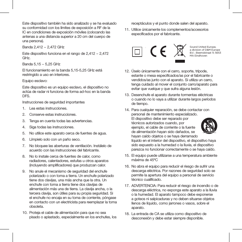 Este dispositivo también ha sido analizado y se ha evaluado su conformidad con los límites de exposición a RF de la IC en condiciones de exposición móviles (colocando las antenas a una distancia superior a 20 cm del cuerpo de una persona).Banda 2,412 ~ 2,472 GHzEste dispositivo funciona en el rango de 2,412 ~ 2,472 GHz.Banda 5,15 ~ 5,25 GHzEl funcionamiento en la banda 5,15-5,25 GHz está restringido a uso en interiores.Equipo esclavo:Este dispositivo es un equipo esclavo, el dispositivo no actúa de radar ni funciona de forma ad-hoc en la banda DFS.Instrucciones de seguridad importantes1.  Lea estas instrucciones.2.  Conserve estas instrucciones.3.  Tenga en cuenta todas las advertencias.4.  Siga todas las instrucciones.5.  No utilice este aparato cerca de fuentes de agua.6.  Límpielo solo con un paño seco.7.  No bloquee las aberturas de ventilación. Instálelo de acuerdo con las instrucciones del fabricante.8.  No lo instale cerca de fuentes de calor, como radiadores, calentadores, estufas u otros aparatos (incluyendo ampliﬁcadores) que produzcan calor.9.  No anule el mecanismo de seguridad del enchufe polarizado o con toma a tierra. Un enchufe polarizado tiene dos clavijas, una más ancha que la otra. Un enchufe con toma a tierra tiene dos clavijas de alimentación más una de tierra. La clavija ancha, o la tercera clavija, son útiles para su propia seguridad. Si el enchufe no encaja en su toma de corriente, póngase en contacto con un electricista para reemplazar la toma obsoleta.10.  Proteja el cable de alimentación para que no sea pisado o aplastado, especialmente en los enchufes, los receptáculos y el punto donde salen del aparato.11.  Utilice únicamente los complementos/accesorios especiﬁcados por el fabricante.       12.  Úselo únicamente con el carro, soporte, trípode, estante o mesa especiﬁcados/as por el fabricante o vendidos/as junto con el aparato. Si utiliza un carro, tenga cuidado al mover el conjunto carro/aparato para evitar que vuelque y que sufra alguna lesión.13.  Desenchufe el aparato durante tormentas eléctricas o cuando no lo vaya a utilizar durante largos períodos de tiempo.14.  Para cualquier reparación, se debe contactar con personal de mantenimiento especializado. El dispositivo debe ser reparado por técnicos autorizados cuando, por ejemplo, el cable de corriente o la fuente de alimentación hayan sido dañados, se hayan caído objetos o se haya derramado líquido en el interior del dispositivo, el dispositivo haya sido expuesto a la humedad o la lluvia, el dispositivo parezca no funcionar correctamente o se haya caído.15.  El equipo puede utilizarse a una temperatura ambiente máxima de 45ºC16.  No abra el equipo para reducir el riesgo de sufrir una descarga eléctrica. Por razones de seguridad solo se permite la apertura del equipo a personal de servicio técnico cualiﬁcado.17.  ADVERTENCIA: Para reducir el riesgo de incendio o de descarga eléctrica, no exponga este aparato a la lluvia o la humedad. El aparato tampoco debe exponerse a goteos ni salpicaduras y no deben situarse objetos llenos de líquido, como jarrones o vasos, sobre el aparato.18.  La entrada de CA se utiliza como dispositivo de desconexión y debe estar siempre disponible.Sound United Europe,  a division of D&amp;M Europe B.V. ; Beemdstraat 11; 5653 MA Eindhoven