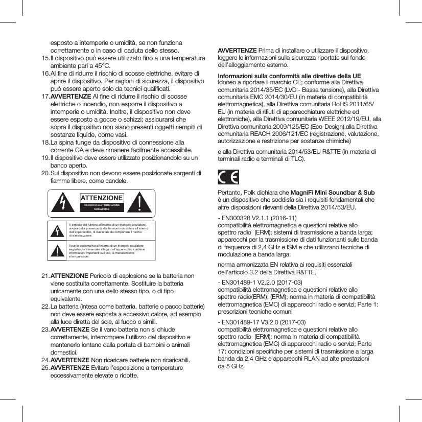 esposto a intemperie o umidità, se non funziona correttamente o in caso di caduta dello stesso. 15.  Il dispositivo può essere utilizzato ﬁ no a una temperatura ambiente pari a 45°C.16.  Al ﬁ ne di ridurre il rischio di scosse elettriche, evitare di aprire il dispositivo. Per ragioni di sicurezza, il dispositivo può essere aperto solo da tecnici qualiﬁ cati.17. AVVERTENZE Al ﬁ ne di ridurre il rischio di scosse elettriche o incendio, non esporre il dispositivo a intemperie o umidità. Inoltre, il dispositivo non deve essere esposto a gocce o schizzi; assicurarsi che sopra il dispositivo non siano presenti oggetti riempiti di sostanze liquide, come vasi.18.  La spina funge da dispositivo di connessione alla corrente CA e deve rimanere facilmente accessibile. 19. Il dispositivo deve essere utilizzato posizionandolo su un banco aperto.20.  Sul dispositivo non devono essere posizionate sorgenti di ﬁ amme libere, come candele. 21. ATTENZIONE Pericolo di esplosione se la batteria non viene sostituita correttamente. Sostituire la batteria unicamente con una dello stesso tipo, o di tipo equivalente.22.   La batteria (intesa come batteria, batterie o pacco batterie) non deve essere esposta a eccessivo calore, ad esempio alla luce diretta del sole, al fuoco o simili.23.   AVVERTENZE Se il vano batteria non si chiude correttamente, interrompere l’utilizzo del dispositivo e mantenerlo lontano dalla portata di bambini o animali domestici.24.  AVVERTENZE Non ricaricare batterie non ricaricabili.25.  AVVERTENZE Evitare l’esposizione a temperature eccessivamente elevate o ridotte.AVVERTENZE Prima di installare o utilizzare il dispositivo, leggere le informazioni sulla sicurezza riportate sul fondo dell’alloggiamento esterno.Informazioni sulla conformità alle direttive della UEIdoneo a riportare il marchio CE; conforme alla Direttiva comunitaria 2014/35/EC (LVD - Bassa tensione), alla Direttiva comunitaria EMC 2014/30/EU (in materia di compatibilità elettromagnetica), alla Direttiva comunitaria RoHS 2011/65/EU (in materia di riﬁ uti di apparecchiature elettriche ed elettroniche), alla Direttiva comunitaria WEEE 2012/19/EU, alla Direttiva comunitaria 2009/125/EC (Eco-Design),alla Direttiva comunitaria REACH 2006/121/EC (registrazione, valutazione, autorizzazione e restrizione per sostanze chimiche)e alla Direttiva comunitaria 2014/53/EU R&amp;TTE (in materia di terminali radio e terminali di TLC).Pertanto, Polk dichiara che MagniFi Mini Soundbar &amp; Sub è un dispositivo che soddisfa sia i requisiti fondamentali che altre disposizioni rilevanti della Direttiva 2014/53/EU.- EN300328 V2.1.1 (2016-11)compatibilità elettromagnetica e questioni relative allo spettro radio  (ERM); sistemi di trasmissione a banda larga; apparecchi per la trasmissione di dati funzionanti sulle banda di frequenza di 2,4 GHz e ISM e che utilizzano tecniche di modulazione a banda larga;norma armonizzata EN relativa ai requisiti essenziali  dell’articolo 3.2 della Direttiva R&amp;TTE.- EN301489-1 V2.2.0 (2017-03)compatibilità elettromagnetica e questioni relative allo  spettro radio(ERM); (ERM); norma in materia di compatibilità elettromagnetica (EMC) di apparecchi radio e servizi; Parte 1: prescrizioni tecniche comuni- EN301489-17 V3.2.0 (2017-03)compatibilità elettromagnetica e questioni relative allo spettro radio  (ERM); norma in materia di compatibilità elettromagnetica (EMC) di apparecchi radio e servizi; Parte 17: condizioni speciﬁ che per sistemi di trasmissione a larga banda da 2.4 GHz e apparecchi RLAN ad alte prestazioni da 5 GHz.ATTENTIONFRENCHENGLISHRISQUE D&apos;ÉLECTROCUTIONNE PAS OUVRIRLe symbole de l’éclair dans un triangle équilatéral indique la présence d’une tension électrique non isolée suffisamment élevée pour constituer un risque d’électrocution.Le point d’exclamation dans un triangle équilatéral indique la présence d’importantes consignes d’utilisation et d’entretiendans la documentation jointe au dispositif.PRECAUCIÓNSPANISHRIESGO DE DESCARGA ELÉCTRICA.NO ABRIR.El símbolo compuesto por un rayo con punta de flecha dentro de un triángulo equilátero tiene por objeto advertirle al usuario que dentro del aparato hay voltajes peligrosos no aislados cuya magnitud puede ser suficiente para constituir un riesgo de descarga eléctrica para las personas.El signo de admiración dentro de un triángulo equilátero tiene por objeto advertirle al usuario que hay información importante sobre operación y mantenimiento (servicio) en los folletos que vienen con el aparato.VORSICHTGERMANVERLETZUNGSGEFAHRDURCH ELEKTRISCHEN SCHLAGNICHT ÖFFNENDurch das Blitzsymbol in einem gleichseitigen Dreieck soll der Benutzer gewarnt werden, dass bei mangelnder Isolierung „lebensgefährliche Spannungen“ im Gehäuse auftreten können, die eine erhebliche Stromschlaggefahr darstellen.Ein Dreieck mit einem Ausrufezeichen in der Mitte soll Benutzer auf wichtige Hinweise zur Bedienung und Wartung des Geräts aufmerksam machen, die in der beiliegenden Dokumentation enthalten sind.ATTENZIONEITALIANRISCHIO DI ELETTROCUZIONENON APRIREIl simbolo del fulmine all’interno di un triangolo equilatero avvisa della presenza di alte tensioni non isolate all’interno dell’apparecchio, di livello tale da comportare il rischio di elettrocuzione.Il punto esclamativo all’interno di un triangolo equilatero segnala che il manuale allegato all’apparecchio contiene informazioni importanti sull’uso, la manutenzione e le riparazioni.