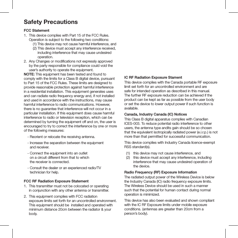 Safety PrecautionsFCC Statement1.  This device complies with Part 15 of the FCC Rules. Operation is subject to the following two conditions:     (1)  This device  may not cause harmful interference, and    (2)  This device must accept any interference received, including interference that may cause undesired operation. 2.   Any Changes or modiﬁcations not expressly approved by the party responsible for compliance could void the user’s authority to operate the equipment.  NOTE: This equipment has been tested and found to comply with the limits for a Class B digital device, pursuant to Part 15 of the FCC Rules. These limits are designed to provide reasonable protection against harmful interference in a residential installation. This equipment generates uses and can radiate radio frequency energy and, if not installed and used in accordance with the instructions, may cause harmful interference to radio communications. However, there is no guarantee that interference will not occur in a particular installation. If this equipment does cause harmful interference to radio or television reception, which can be determined by turning the equipment off and on, the user is encouraged to try to correct the interference by one or more of the following measures:   - Reorient or relocate the receiving antenna.   -  Increase the separation between the equipment  and receiver.   -  Connect the equipment into an outlet  on a circuit different from that to which  the receiver is connected.   -  Consult the dealer or an experienced radio/TV technician for help. FCC RF Radiation Exposure Statement1.  This transmitter must not be colocated or operating  in conjunction with any other antenna or transmitter.2.   This equipment complies with FCC radiation  exposure limits set forth for an uncontrolled environment. This equipment should be  installed and operated with minimum distance 20cm between the radiator &amp; your body. 3. FCC RF WarningThis equipment must be installed and operated in accordance with provided instructions and the antenna(s) used for this transmitter must be installed to provide a separation distance of at least 20 cm from all persons and must not be co-located or operating in conjunction with any other antenna or transmitter. End-users and installers must be provide with antenna installation instructions and transmitter operating conditions for satisfying RF exposure compliance.IC RF Radiation Exposure StamentThis device complies with the Canada portable RF exposure limit set forth for an uncontrolled environment and are safe for intended operation as described in this manual. The further RF exposure reduction can be achieved if the product can be kept as far as possible from the user body or set the device to lower output power if such function is available.Canada, Industry Canada (IC) NoticesThis Class B digital apparatus complies with Canadian ICES-003. To reduce potential radio interference to other users, the antenna type andits gain should be so chosen that the equivalent isotropically radiated power (e.i.r.p.) is not more than that permitted for successful communication.This device complies with Industry Canada licence-exempt RSS standard(s).  (1)  this device may not cause interference, and    (2)   this device must accept any interference, including interference that may cause undesired operation of the device.Radio Frequency (RF) Exposure InformationThe radiated output power of the Wireless Device is below the Industry Canada (IC) radio frequency exposure limits. The Wireless Device should be used in such a manner such that the potential for human contact during normal operation is minimized.This device has also been evaluated and shown compliant with the IC RF Exposure limits under mobile exposure conditions. (antennas are greater than 20cm from a person’s body).