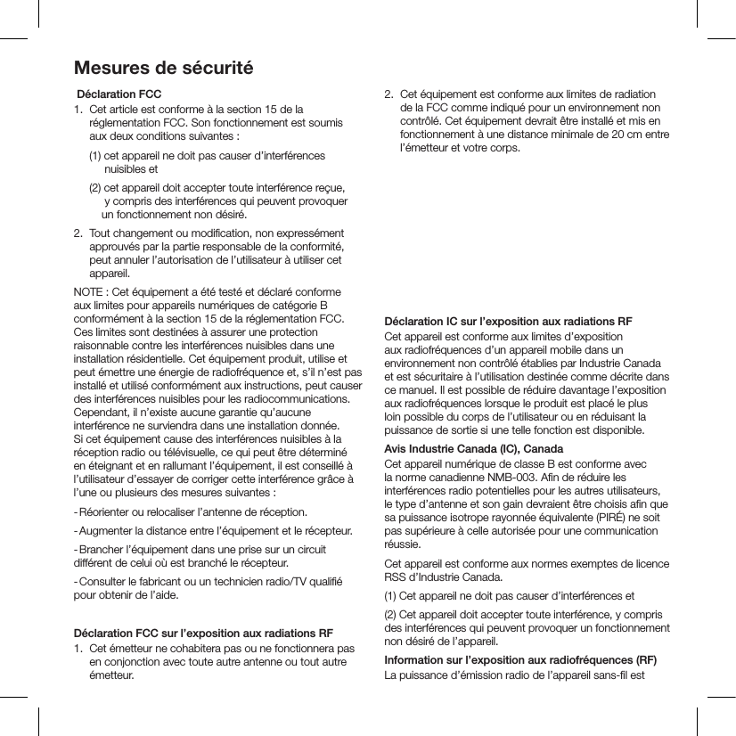 Mesures de sécurité Déclaration FCC1.   Cet article est conforme à la section 15 de la réglementation FCC. Son fonctionnement est soumis aux deux conditions suivantes :     (1) cet appareil ne doit pas causer d’interférences            nuisibles et     (2) cet appareil doit accepter toute interférence reçue,            y compris des interférences qui peuvent provoquer           un fonctionnement non désiré.2.  Tout changement ou modiﬁcation, non expressément approuvés par la partie responsable de la conformité, peut annuler l’autorisation de l’utilisateur à utiliser cet appareil.NOTE : Cet équipement a été testé et déclaré conforme aux limites pour appareils numériques de catégorie B conformément à la section 15 de la réglementation FCC. Ces limites sont destinées à assurer une protection raisonnable contre les interférences nuisibles dans une installation résidentielle. Cet équipement produit, utilise et peut émettre une énergie de radiofréquence et, s’il n’est pas installé et utilisé conformément aux instructions, peut causer des interférences nuisibles pour les radiocommunications. Cependant, il n’existe aucune garantie qu’aucune interférence ne surviendra dans une installation donnée. Si cet équipement cause des interférences nuisibles à la réception radio ou télévisuelle, ce qui peut être déterminé en éteignant et en rallumant l’équipement, il est conseillé à l’utilisateur d’essayer de corriger cette interférence grâce à l’une ou plusieurs des mesures suivantes :- Réorienter ou relocaliser l’antenne de réception.- Augmenter la distance entre l’équipement et le récepteur.- Brancher l’équipement dans une prise sur un circuit différent de celui où est branché le récepteur.- Consulter le fabricant ou un technicien radio/TV qualiﬁé pour obtenir de l’aide.Déclaration FCC sur l’exposition aux radiations RF1.  Cet émetteur ne cohabitera pas ou ne fonctionnera pas en conjonction avec toute autre antenne ou tout autre émetteur.2.  Cet équipement est conforme aux limites de radiation de la FCC comme indiqué pour un environnement non contrôlé. Cet équipement devrait être installé et mis en fonctionnement à une distance minimale de 20 cm entre l’émetteur et votre corps.Avertissement RF FCCCet équipement doit être installé et utilisé en conformité avec les instructions fournies et l’antenne (ou les antennes) utilisée pour cet émetteur doit être installée de façon à ce qu’il y ait une distance de séparation d’au moins 20 cm de toute personne et ne doit pas cohabiter ou être utilisée en conjonction avec toute autre antenne ou tout autre émetteur. Les instructions d’installation et les conditions d’utilisation du transmetteur satisfaisant aux normes d’exposition aux fréquences radio doivent être fournies aux utilisateurs ﬁnaux ou aux techniciens d’installation.Déclaration IC sur l’exposition aux radiations RFCet appareil est conforme aux limites d’exposition aux radiofréquences d’un appareil mobile dans un environnement non contrôlé établies par Industrie Canada et est sécuritaire à l’utilisation destinée comme décrite dans ce manuel. Il est possible de réduire davantage l’exposition aux radiofréquences lorsque le produit est placé le plus loin possible du corps de l’utilisateur ou en réduisant la puissance de sortie si une telle fonction est disponible.Avis Industrie Canada (IC), CanadaCet appareil numérique de classe B est conforme avec la norme canadienne NMB-003. Aﬁn de réduire les interférences radio potentielles pour les autres utilisateurs, le type d’antenne et son gain devraient être choisis aﬁn que sa puissance isotrope rayonnée équivalente (PIRÉ) ne soit pas supérieure à celle autorisée pour une communication réussie.Cet appareil est conforme aux normes exemptes de licence RSS d’Industrie Canada.(1) Cet appareil ne doit pas causer d’interférences et(2) Cet appareil doit accepter toute interférence, y compris des interférences qui peuvent provoquer un fonctionnement non désiré de l’appareil.Information sur l’exposition aux radiofréquences (RF)La puissance d’émission radio de l’appareil sans-ﬁl est 