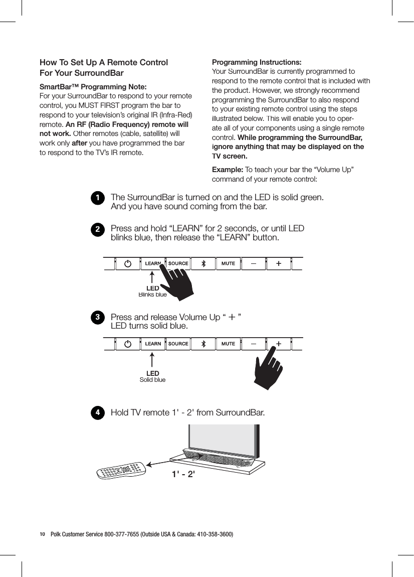 10  Polk Customer Service 800-377-7655 (Outside USA &amp; Canada: 410-358-3600) How To Set Up A Remote Control For Your SurroundBarSmartBar™ Programming Note: For your SurroundBar to respond to your remote control, you MUST FIRST program the bar to respond to your television’s original IR (Infra-Red) remote. An RF (Radio Frequency) remote will not work. Other remotes (cable, satellite) will work only after you have programmed the bar to respond to the TV’s IR remote.Programming Instructions: Your SurroundBar is currently programmed to respond to the remote control that is included with the product. However, we strongly recommend programming the SurroundBar to also respond to your existing remote control using the steps illustrated below. This will enable you to oper-ate all of your components using a single remote control. While programming the SurroundBar, ignore anything that may be displayed on the TV screen. Example: To teach your bar the “Volume Up” command of your remote control:234LEDPress and hold “LEARN” for 2 seconds, or until LED blinks blue, then release the “LEARN” button.1The SurroundBar is turned on and the LED is solid green.And you have sound coming from the bar.Hold TV remote 1&apos; - 2&apos; from SurroundBar.Press and release Volume Up “ + ” LED turns solid blue.Solid blueLEDBlinks blue1&apos; - 2&apos;10 Polk Customer Service 800-377-7655 (Outside USA &amp; Canada: 410-358-3600) How To Set Up A Remote ControlFor Your SurroundBarSmartBar™ Programming Note: For your SurroundBar to respond to your remotecontrol, you MUST FIRST program the bar torespond to your television’s original IR (Infra-Red)remote. An RF (Radio Frequency) remote willnot work.Other remotes (cable, satellite) willwork onlyafter you have programmed the barrto respond to the TV’s IR remote.Programming Instructions:Your SurroundBar is currently programmed to respond to the remote control that is included withthe product. However, we strongly recommendprogramming the SurroundBar to also respondto your existing remote control using the steps illustrated below. This will enable you to oper-ate all of your components using a single remote control. While programming the SurroundBar, ignore anything that may be displayed on theTV screen.Example:To teach your bar the “Volume Up”command of your remote control:234LEDPress and hold “LEARN” for 2 seconds, or until LEDblinks blue, then release the “LEARN” button.1The SurroundBar is turned on and the LED is solid green.And you have sound coming from the bar.Hold TV remote 1&apos; - 2&apos; from SurroundBar.Press and release Volume Up “VV+ ” LED turns solid blue.Solid blueLEDBlinks blue1&apos; - 2&apos;