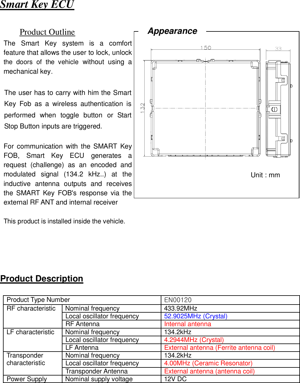 Smart Key ECUProduct OutlineProduct DescriptionProduct Type Number %&amp;""#$"RF characteristic Nominal frequency 433.92MHzLocal oscillator frequency 52.9025MHz (Crystal)RF Antenna Internal antennaLF characteristic Nominal frequency 134.2kHzLocal oscillator frequency 4.2944MHz (Crystal)LF Antenna External antenna (Ferrite antenna coil)Transpondercharacteristic Nominal frequency 134.2kHzLocal oscillator frequency 4.00MHz (Ceramic Resonator)Transponder Antenna External antenna (antenna coil)Power Supply Nominal supply voltage 12V DCThe Smart Key system is a comfortfeature that allows the user to lock, unlockthe doors of the vehiclewithout using amechanical key.The user has to carry with him the SmartKey Fob as a wireless authentication isperformed when toggle buttonor StartStop Button inputs are triggered.For communication with the SMARTKeyFOB, Smart Key ECUgenerates arequest (challenge) as an encoded andmodulated signal (134.2 kHz..) at theinductive antenna outputs and receivesthe SMART KeyFOB's response via theexternal RF ANT and internal receiverThis product is installed inside the vehicle.AppearanceUnit : mm